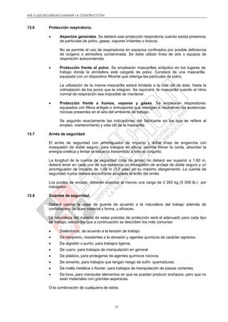 NTE G.050 SEGURIDAD DURANTE LA CONSTRUCCIÓN
27
13.6 Protección respiratoria.
 Aspectos generales. Se deberá usar protección respiratoria cuando exista presencia
de partículas de polvo, gases, vapores irritantes o tóxicos.
No se permite el uso de respiradores en espacios confinados por posible deficiencia
de oxígeno o atmósfera contaminada. Se debe utilizar línea de aire o equipos de
respiración autocontenida.
 Protección frente al polvo. Se emplearán mascarillas antipolvo en los lugares de
trabajo donde la atmósfera esté cargada de polvo. Constará de una mascarilla,
equipada con un dispositivo filtrante que retenga las partículas de polvo.
La utilización de la misma mascarilla estará limitada a la vida útil de ésta, hasta la
colmatación de los poros que la integran. Se repondrá la mascarilla cuando el ritmo
normal de respiración sea imposible de mantener.
 Protección frente a humos, vapores y gases. Se emplearán respiradores
equipados con filtros antigás o antivapores que retengan o neutralicen las sustancias
nocivas presentes en el aire del ambiente de trabajo.
Se seguirán exactamente las indicaciones del fabricante en los que se refiere al
empleo, mantenimiento y vida útil de la mascarilla.
13.7 Arnés de seguridad
El arnés de seguridad con amortiguador de impacto y doble línea de enganche con
mosquetón de doble seguro, para trabajos en altura, permite frenar la caída, absorber la
energía cinética y limitar el esfuerzo transmitido a todo el conjunto.
La longitud de la cuerda de seguridad (cola de arnés) no deberá ser superior a 1,80 m,
deberá tener en cada uno de sus extremos un mosquetón de anclaje de doble seguro y un
amortiguador de impacto de 1,06 m (3.5 pies) en su máximo alargamiento. La cuerda de
seguridad nunca deberá encontrarse acoplada al anillo del arnés.
Los puntos de anclaje, deberán soportar al menos una carga de 2 265 kg (5 000 lb.) por
trabajador.
13.8 Guantes de seguridad.
Deberá usarse la clase de guante de acuerdo a la naturaleza del trabajo además de
confortables, de buen material y forma, y eficaces.
La naturaleza del material de estas prendas de protección será el adecuado para cada tipo
de trabajo, siendo los que a continuación se describen los más comunes:
 Dieléctricos, de acuerdo a la tensión de trabajo.
 De neopreno, resistentes a la abrasión y agentes químicos de carácter agresivo.
 De algodón o punto, para trabajos ligeros.
 De cuero, para trabajos de manipulación en general
 De plástico, para protegerse de agentes químicos nocivos.
 De amianto, para trabajos que tengan riesgo de sufrir quemaduras.
 De malla metálica o Kevlar, para trabajos de manipulación de piezas cortantes.
 De lona, para manipular elementos en que se puedan producir arañazos, pero que no
sean materiales con grandes asperezas.
O la combinación de cualquiera de estos.
 