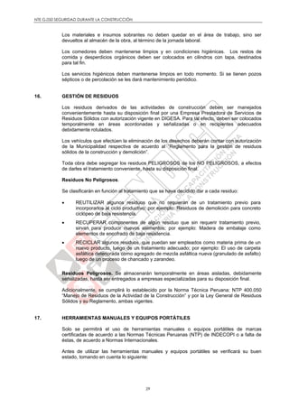 NTE G.050 SEGURIDAD DURANTE LA CONSTRUCCIÓN
29
Los materiales e insumos sobrantes no deben quedar en el área de trabajo, sino ser
devueltos al almacén de la obra, al término de la jornada laboral.
Los comedores deben mantenerse limpios y en condiciones higiénicas. Los restos de
comida y desperdicios orgánicos deben ser colocados en cilindros con tapa, destinados
para tal fin.
Los servicios higiénicos deben mantenerse limpios en todo momento. Si se tienen pozos
sépticos o de percolación se les dará mantenimiento periódico.
16. GESTIÓN DE RESIDUOS
Los residuos derivados de las actividades de construcción deben ser manejados
convenientemente hasta su disposición final por una Empresa Prestadora de Servicios de
Residuos Sólidos con autorización vigente en DIGESA. Para tal efecto, deben ser colocados
temporalmente en áreas acordonadas y señalizadas o en recipientes adecuados
debidamente rotulados.
Los vehículos que efectúen la eliminación de los desechos deberán contar con autorización
de la Municipalidad respectiva de acuerdo al “Reglamento para la gestión de residuos
sólidos de la construcción y demolición”.
Toda obra debe segregar los residuos PELIGROSOS de los NO PELIGROSOS, a efectos
de darles el tratamiento conveniente, hasta su disposición final.
Residuos No Peligrosos.
Se clasificarán en función al tratamiento que se haya decidido dar a cada residuo:
 REUTILIZAR algunos residuos que no requieran de un tratamiento previo para
incorporarlos al ciclo productivo; por ejemplo: Residuos de demolición para concreto
ciclópeo de baja resistencia.
 RECUPERAR componentes de algún residuo que sin requerir tratamiento previo,
sirvan para producir nuevos elementos; por ejemplo: Madera de embalaje como
elementos de encofrado de baja resistencia.
 RECICLAR algunos residuos, que puedan ser empleados como materia prima de un
nuevo producto, luego de un tratamiento adecuado; por ejemplo: El uso de carpeta
asfáltica deteriorada como agregado de mezcla asfáltica nueva (granulado de asfalto)
luego de un proceso de chancado y zarandeo.
Residuos Peligrosos. Se almacenarán temporalmente en áreas aisladas, debidamente
señalizadas, hasta ser entregados a empresas especializadas para su disposición final.
Adicionalmente, se cumplirá lo establecido por la Norma Técnica Peruana: NTP 400.050
“Manejo de Residuos de la Actividad de la Construcción” y por la Ley General de Residuos
Sólidos y su Reglamento, ambas vigentes.
17. HERRAMIENTAS MANUALES Y EQUIPOS PORTÁTILES
Solo se permitirá el uso de herramientas manuales o equipos portátiles de marcas
certificadas de acuerdo a las Normas Técnicas Peruanas (NTP) de INDECOPI o a falta de
éstas, de acuerdo a Normas Internacionales.
Antes de utilizar las herramientas manuales y equipos portátiles se verificará su buen
estado, tomando en cuenta lo siguiente:
 