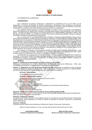 DECRETO SUPREMO Nº 010-2009-VIVIENDA
EL PRESIDENTE DE LA REPUBLICA
CONSIDERANDO
Que, el Ministerio de Vivienda, Construcción y Saneamiento de conformidad con la Ley Nº 27792, Ley de
Organización y Funciones del Ministerio de Vivienda, Construcción y Saneamiento, tiene competencia para formular,
aprobar, ejecutar y supervisar las políticas de alcance nacional aplicables en materia de vivienda, urbanismo, construcción
y saneamiento a cuyo efecto dicta normas de alcance nacional y supervisa su cumplimiento;
Que, mediante Decreto Supremo Nº 015-2004-VIVIENDA, se aprobó el Índice y la Estructura del Reglamento
Nacional de Edificaciones, en adelante RNE, aplicable a las Habilitaciones Urbanas y a las Edificaciones, como instrumento
técnico – normativo que rige a nivel nacional, y por Decreto Supremo Nº 011-2006-VIVIENDA, se aprobaron sesenta y seis
(66) Normas Técnicas del RNE, y se constituyó la Comisión Permanente de Actualización del RNE, a fin que se encargue
de analizar y formular las propuestas para su actualización;
Que, con Informes Nº 01 y 02-2009/VIVIENDA/VMVU-CPARNE, el Presidente y Secretario Técnico de la Comisión
Permanente de Actualización del RNE, eleva las propuestas de modificación de ocho (8) Normas Técnicas del RNE; G.050
Seguridad Durante la Construcción; OS.050 Redes de Distribución de Agua para Consumo Humano; OS.070 Redes de
Agua Residuales; A.010 Condiciones Generales de Diseño; A.120 Accesibilidad para Personas con Discapacidad; E.060
Concreto Armado; EM.040 Instalaciones de Gas y EM.080 Instalaciones con Energía Solar, así como la modificación de los
Anexos de la Norma Técnica A.030 Hospedaje y el cambio de denominación de la Norma Técnica A.120; Accesibilidad
para Personas con Discapacidad por A.120; Accesibilidad para Personas con Discapacidad y de las Personas Adultas
Mayores; las mismas que han sido materia de evaluación y aprobación por la referida Comisión conforme aparece en las
Actas respectivas, que se anexan a los Informes citados;
Que, estando a lo informado y a las propuestas de Normas Técnicas, Anexos y cambios de denominación, a que
se refiere el considerando precedente, alcanzadas por la Comisión Permanente de Actualización del RNE, resulta
necesario disponer la modificación de las mismas con la finalidad de actualizar su contenido;
De conformidad con lo dispuesto en el inciso 8) del articulo 118º de la Constitución Política del Perú, el numeral 3)
del articulo 11º de la Ley Nº 29158, Ley Orgánica del Poder Ejecutivo, la Ley Nº 27792 – Ley de Organización y Funciones
del Ministerio de Vivienda, Construcción y Saneamiento y el Decreto Supremo Nº 002-2002-VIVIENDA modificado por
Decreto Supremo Nº 045-2006-VIVIENDA.
DECRETA:
Articulo 1º.- Modificación de denominación de la Norma Técnica A.120 del RNE.
Modifíquese la denominación de la Norma Técnica A.120 del Reglamento Nacional de Edificaciones – RNE, como
“Accesibilidad para Personas con Discapacidad y de las Personas Adultas Mayores”.
Articulo 2º.- Modificación de ocho (8) Normas Técnicas del RNE. Modifíquese el contenido de ocho (8) Normas
Técnicas del Reglamento Nacional de Edificaciones – RNE, aprobadas por el Decreto Supremo Nº 011-2006-VIVIENDA,
que forman parte integrante del presente Decreto Supremo y cuya relación es la siguiente:
Del Titulo I “Generalidades”
- G.050 Seguridad Durante la Construcción.
Del Titulo II “Habilitaciones Urbanas”
- OS.050 Redes de Distribución de Agua para Consumo Humano.
- OS.070 Redes de Aguas Residuales.
Del Titulo III “Edificaciones”
- A.010 Condiciones Generales de Diseño.
- A.120 Accesibilidad para Personas con Discapacidad y de las Personas Adultas Mayores.
- E.060 Concreto Armado
- EM.040 Instalaciones de Gas.
- EM.080 Instalaciones con Energía Solar.
Artículo 3º.- Modificación de los Anexos de la Norma Técnica A.030 Hospedaje del RNE.
Modifíquese los Anexos 1, 2, 3, 4, 5 y 6 de la Norma Técnica A.030 Hospedaje del Reglamento Nacional de Edificaciones –
RNE, cuyo detalle forma parte de este dispositivo.
Artículo 4º.- Publicación y Difusión
El contenido de las Normas Técnicas a que se refiere el artículo 2º y los Anexos a que se refiere el artículo 3º del presente
Decreto Supremo, serán publicados en el Portal de Internet del Ministerio de Vivienda, Construcción y Saneamiento
(www.vivienda.gob.pe).
Artículo 5º.- Refrendo
El presente Decreto Supremo será refrendado por la Ministra de Vivienda, Construcción y Saneamiento.
Dado en la Casa de Gobierno, en Lima, a los ocho días del mes de mayo del año dos mil nueve.
ALAN GARCIA PEREZ
Presidente Constitucional de la República
NIDIA VILCHEZ YUCRA
Ministra de Vivienda, Construcción y Saneamiento
 