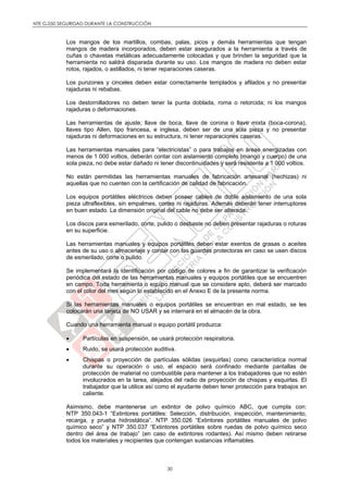NTE G.050 SEGURIDAD DURANTE LA CONSTRUCCIÓN
30
Los mangos de los martillos, combas, palas, picos y demás herramientas que tengan
mangos de madera incorporados, deben estar asegurados a la herramienta a través de
cuñas o chavetas metálicas adecuadamente colocadas y que brinden la seguridad que la
herramienta no saldrá disparada durante su uso. Los mangos de madera no deben estar
rotos, rajados, o astillados, ni tener reparaciones caseras.
Los punzones y cinceles deben estar correctamente templados y afilados y no presentar
rajaduras ni rebabas.
Los destornilladores no deben tener la punta doblada, roma o retorcida; ni los mangos
rajaduras o deformaciones.
Las herramientas de ajuste; llave de boca, llave de corona o llave mixta (boca-corona),
llaves tipo Allen, tipo francesa, e inglesa, deben ser de una sola pieza y no presentar
rajaduras ni deformaciones en su estructura, ni tener reparaciones caseras.
Las herramientas manuales para “electricistas” o para trabajos en áreas energizadas con
menos de 1 000 voltios, deberán contar con aislamiento completo (mango y cuerpo) de una
sola pieza, no debe estar dañado ni tener discontinuidades y será resistente a 1 000 voltios.
No están permitidas las herramientas manuales de fabricación artesanal (hechizas) ni
aquellas que no cuenten con la certificación de calidad de fabricación.
Los equipos portátiles eléctricos deben poseer cables de doble aislamiento de una sola
pieza ultraflexibles, sin empalmes, cortes ni rajaduras. Además deberán tener interruptores
en buen estado. La dimensión original del cable no debe ser alterada.
Los discos para esmerilado, corte, pulido o desbaste no deben presentar rajaduras o roturas
en su superficie.
Las herramientas manuales y equipos portátiles deben estar exentos de grasas o aceites
antes de su uso o almacenaje y contar con las guardas protectoras en caso se usen discos
de esmerilado, corte o pulido.
Se implementará la identificación por código de colores a fin de garantizar la verificación
periódica del estado de las herramientas manuales y equipos portátiles que se encuentren
en campo. Toda herramienta o equipo manual que se considere apto, deberá ser marcado
con el color del mes según lo establecido en el Anexo E de la presente norma.
Si las herramientas manuales o equipos portátiles se encuentran en mal estado, se les
colocarán una tarjeta de NO USAR y se internará en el almacén de la obra.
Cuando una herramienta manual o equipo portátil produzca:
 Partículas en suspensión, se usará protección respiratoria.
 Ruido, se usará protección auditiva.
 Chispas o proyección de partículas sólidas (esquirlas) como característica normal
durante su operación o uso, el espacio será confinado mediante pantallas de
protección de material no combustible para mantener a los trabajadores que no estén
involucrados en la tarea, alejados del radio de proyección de chispas y esquirlas. El
trabajador que la utilice así como el ayudante deben tener protección para trabajos en
caliente.
Asimismo, debe mantenerse un extintor de polvo químico ABC, que cumpla con:
NTP 350.043-1 “Extintores portátiles: Selección, distribución, inspección, mantenimiento,
recarga, y prueba hidrostática”. NTP 350.026 “Extintores portátiles manuales de polvo
químico seco” y NTP 350.037 “Extintores portátiles sobre ruedas de polvo químico seco
dentro del área de trabajo” (en caso de extintores rodantes). Así mismo deben retirarse
todos los materiales y recipientes que contengan sustancias inflamables.
 