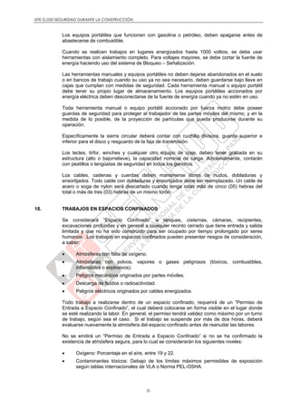 NTE G.050 SEGURIDAD DURANTE LA CONSTRUCCIÓN
31
Los equipos portátiles que funcionen con gasolina o petróleo, deben apagarse antes de
abastecerse de combustible.
Cuando se realicen trabajos en lugares energizados hasta 1000 voltios, se debe usar
herramientas con aislamiento completo. Para voltajes mayores, se debe cortar la fuente de
energía haciendo uso del sistema de Bloqueo – Señalización.
Las herramientas manuales y equipos portátiles no deben dejarse abandonados en el suelo
o en bancos de trabajo cuando su uso ya no sea necesario, deben guardarse bajo llave en
cajas que cumplan con medidas de seguridad. Cada herramienta manual o equipo portátil
debe tener su propio lugar de almacenamiento. Los equipos portátiles accionados por
energía eléctrica deben desconectarse de la fuente de energía cuando ya no estén en uso.
Toda herramienta manual o equipo portátil accionado por fuerza motriz debe poseer
guardas de seguridad para proteger al trabajador de las partes móviles del mismo, y en la
medida de lo posible, de la proyección de partículas que pueda producirse durante su
operación.
Específicamente la sierra circular deberá contar con cuchilla divisora, guarda superior e
inferior para el disco y resguardo de la faja de transmisión.
Los tecles, tirfor, winches y cualquier otro equipo de izaje, deben tener grabada en su
estructura (alto o bajorrelieve), la capacidad nominal de carga. Adicionalmente, contarán
con pestillos o lengüetas de seguridad en todos los ganchos.
Los cables, cadenas y cuerdas deben mantenerse libres de nudos, dobladuras y
ensortijados. Todo cable con dobladuras y ensortijados debe ser reemplazado. Un cable de
acero o soga de nylon será descartado cuando tenga rotas más de cinco (05) hebras del
total o más de tres (03) hebras de un mismo torón.
18. TRABAJOS EN ESPACIOS CONFINADOS
Se considerará “Espacio Confinado” a tanques, cisternas, cámaras, recipientes,
excavaciones profundas y en general a cualquier recinto cerrado que tiene entrada y salida
limitada y que no ha sido construido para ser ocupado por tiempo prolongado por seres
humanos. Los trabajos en espacios confinados pueden presentar riesgos de consideración,
a saber:
 Atmósferas con falta de oxígeno.
 Atmósferas con polvos, vapores o gases peligrosos (tóxicos, combustibles,
inflamables o explosivos).
 Peligros mecánicos originados por partes móviles.
 Descarga de fluidos o radioactividad.
 Peligros eléctricos originados por cables energizados.
Todo trabajo a realizarse dentro de un espacio confinado, requerirá de un “Permiso de
Entrada a Espacio Confinado”, el cual deberá colocarse en forma visible en el lugar donde
se esté realizando la labor. En general, el permiso tendrá validez como máximo por un turno
de trabajo, según sea el caso. Si el trabajo se suspende por más de dos horas, deberá
evaluarse nuevamente la atmósfera del espacio confinado antes de reanudar las labores.
No se emitirá un “Permiso de Entrada a Espacio Confinado” si no se ha confirmado la
existencia de atmósfera segura, para lo cual se considerarán los siguientes niveles:
 Oxígeno: Porcentaje en el aíre, entre 19 y 22.
 Contaminantes tóxicos: Debajo de los límites máximos permisibles de exposición
según tablas internacionales de VLA o Norma PEL-OSHA.
 