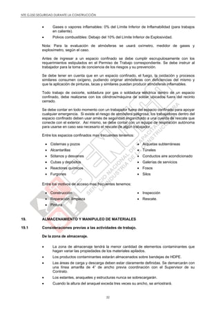 NTE G.050 SEGURIDAD DURANTE LA CONSTRUCCIÓN
32
 Gases o vapores inflamables: 0% del Límite Inferior de Inflamabilidad (para trabajos
en caliente).
 Polvos combustibles: Debajo del 10% del Límite Inferior de Explosividad.
Nota: Para la evaluación de atmósferas se usará oxímetro, medidor de gases y
explosímetro, según el caso.
Antes de ingresar a un espacio confinado se debe cumplir escrupulosamente con los
requerimientos estipulados en el Permiso de Trabajo correspondiente. Se debe instruir al
trabajador para la toma de conciencia de los riesgos y su prevención.
Se debe tener en cuenta que en un espacio confinado, el fuego, la oxidación y procesos
similares consumen oxígeno, pudiendo originar atmósferas con deficiencias del mismo y
que la aplicación de pinturas, lacas y similares puedan producir atmósferas inflamables.
Todo trabajo de oxicorte, soldadura por gas o soldadura eléctrica dentro de un espacio
confinado, debe realizarse con los cilindros/máquina de soldar ubicados fuera del recinto
cerrado.
Se debe contar en todo momento con un trabajador fuera del espacio confinado para apoyar
cualquier emergencia. Si existe el riesgo de atmósfera peligrosa, los trabajadores dentro del
espacio confinado deben usar arnés de seguridad enganchado a una cuerda de rescate que
conecte con el exterior. Así mismo, se debe contar con un equipo de respiración autónoma
para usarse en caso sea necesario el rescate de algún trabajador.
Entre los espacios confinados mas frecuentes tenemos:
 Cisternas y pozos
 Alcantarillas
 Sótanos y desvanes
 Cubas y depósitos
 Reactores químicos
 Furgones
 Arquetas subterráneas
 Túneles
 Conductos aire acondicionado
 Galerías de servicios
 Fosos
 Silos
Entre los motivos de acceso mas frecuentes tenemos:
 Construcción
 Reparación .limpieza
 Pintura
 Inspección
 Rescate.
19. ALMACENAMIENTO Y MANIPULEO DE MATERIALES
19.1 Consideraciones previas a las actividades de trabajo.
De la zona de almacenaje.
 La zona de almacenaje tendrá la menor cantidad de elementos contaminantes que
hagan variar las propiedades de los materiales apilados.
 Los productos contaminantes estarán almacenados sobre bandejas de HDPE.
 Las áreas de carga y descarga deben estar claramente definidas. Se demarcarán con
una línea amarilla de 4” de ancho previa coordinación con el Supervisor de su
Contrato.
 Los estantes, anaqueles y estructuras nunca se sobrecargarán.
 Cuando la altura del anaquel exceda tres veces su ancho, se arriostrará.
 