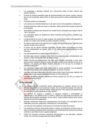 NTE G.050 SEGURIDAD DURANTE LA CONSTRUCCIÓN
33
 Los anaqueles y estantes contarán con indicaciones sobre el peso máximo que
pueden soportar.
 Cuando se colocan pequeñas cajas de almacenamiento (con clavos, pernos, tuercas,
etc.) en los anaqueles, estos tienen un labio para prevenir caídas accidentales de las
cajas.
 Prohibido escalar los anaqueles.
 Los cuartos con controles eléctricos no se usan nunca como depósitos o almacenes.
 El almacenamiento debe ser limpio y ordenado. Debe permitir fácil acceso al personal
y los equipos.
 Se emplean escaleras para alcanzar los niveles de los anaqueles que tengan más de
1,80 m de altura.
 Los materiales deben ser apilados en áreas niveladas (horizontales) y estables (que
no se hundan).
 La altura total de la ruma no debe exceder tres veces la dimensión más pequeña de
la base. En ningún caso tendrá una altura superior a 2,40 m.
 El máximo peso de la ruma depende de la capacidad que tenga el item más bajo para
soportar el peso de la columna.
 A menos que se utilicen soportes especiales, las filas deben acomodarse de modo
que los contenedores se ajusten entre sí. Se debe poner especial énfasis en las
esquinas.
 Las pilas adyacentes no deben soportarse entre sí.
 Se debe dejar espacio suficiente entre filas como para que pase cómodamente una
persona y debe mantenerse libre de obstrucciones.
 Deben tomarse las precauciones del caso como señales barricadas y otras, para
evitar que los vehículos choquen contra las pilas, si éstas se encuentran cerca de su
tránsito o de lugares por donde circulan vehículos, a fin de que no se afecte la
estabilidad de la pila.
 Las parihuelas usadas para apilar deben estar en buena condición. Los encargados
del apilamiento serán responsables de asegurar su buena condición.
 Las pilas cuya altura sea mayor que tres veces el lado menor de la base, deberán ser
aseguradas en las esquinas apilando artículos en forma alternada.
 Las pilas de ladrillos deberán estibarse en forma cruzada uno con otro y su altura no
podrá exceder de 2,40 m.
De los materiales.
 Los cilindros de gas comprimido deben almacenarse en posición vertical con las
válvulas protegidas por sus capuchas o tapas. No se aceptará el ingreso a la obra de
cilindros sin tapa. Los cilindros estarán asegurados por una cadena que pasará entre
la mitad y tres cuartas partes de su lado superior.
 Los cilindros de oxígeno y acetileno (o cualquier oxidante y combustible) se
almacenarán a una distancia de 8 m entre sí. Dentro de cada clase de producto, los
cilindros llenos estarán separados de los vacíos. Tantos cilindros llenos como vacíos
deberán encontrarse asegurados.
 Deberán mantenerse almacenes independientes de acuerdo a la naturaleza de los
materiales (comunes, peligrosos, hidrocarburos y sus derivados).
 Los artículos más pesados se almacenan en la parte más baja del anaquel.
 Los productos químicos (incluyendo ácidos y bases) se almacenan de forma que se
evite el contacto accidental entre sustancias cuya mezcla genere reacciones químicas
violentas o que libere humos o gases peligrosos.
 Todos los productos químicos incluyendo hidrocarburos y sus derivados, deberán
contar con una ficha de seguridad del material (MSDS).
 