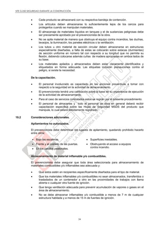NTE G.050 SEGURIDAD DURANTE LA CONSTRUCCIÓN
34
 Cada producto se almacenará con su respectiva bandeja de contención.
 Los artículos deben almacenarse lo suficientemente lejos de los cercos para
protegerlos cuando se manipulan materiales.
 El almacenaje de materiales líquidos en tanques y el de sustancias peligrosas debe
ser previamente aprobado por el prevencionista de la obra.
 No se apila material de manera que obstruya el equipo contra incendios, las duchas,
lavaojos, la iluminación, los paneles eléctricos o la ventilación.
 Los tubos u otro material de sección circular deben almacenarse en estructuras
especialmente diseñadas, a falta de estas se colocarán sobre estacas (durmientes)
de sección uniforme en número tal con respecto a su longitud que no permita su
flexión, debiendo colocarse además cuñas de madera apropiadas en ambos lados de
su base.
 Los materiales apilados y almacenados deben estar claramente identificados y
etiquetados en forma adecuada. Las etiquetas incluirán precauciones contra el
peligro, si existe la necesidad.
De la capacitación.
 El personal involucrado es capacitado en las acciones preventivas a tomar con
respecto a la seguridad en la actividad de almacenamiento.
 El prevencionista tendrá una calificación sobre la base de su experiencia de ejecución
de la actividad de almacenamiento.
 Para el caso de servicios contratados estos se regirán por el presente procedimiento.
 El personal de almacenes y todo el personal de obra en general deberá recibir
capacitación específica sobre las Hojas de Seguridad MSDS del producto que
manipula, lo cual estará debidamente registrado.
19.2 Consideraciones adicionales.
Apilamientos no autorizados.
El prevencionista debe determinar los lugares de apilamiento, quedando prohibido hacerlo
entre otros:
 Bajo las escaleras.
 Frente y al costado de las puertas.
 En los pasillos peatonales.
 Superficies inestables.
 Obstruyendo el acceso a equipos
contra incendio.
Almacenamiento de material inflamable y/o combustibles.
El prevencionista debe asegurar que toda área seleccionada para almacenamiento de
materiales combustibles y/o inflamables sea adecuada y:
 Que estos estén en recipientes específicamente diseñados para el tipo de material.
 Que los materiales inflamables y/o combustibles no sean almacenados, transferidos o
trasladados de un contenedor a otro en las proximidades de trabajos con llama
abierta o cualquier otra fuente de ignición.
 Que tenga ventilación adecuada para prevenir acumulación de vapores o gases en el
área de almacenamiento.
 No se debe almacenar inflamables y/o combustible a menos de 7 m de cualquier
estructura habitada y a menos de 15 m de fuentes de ignición.
 