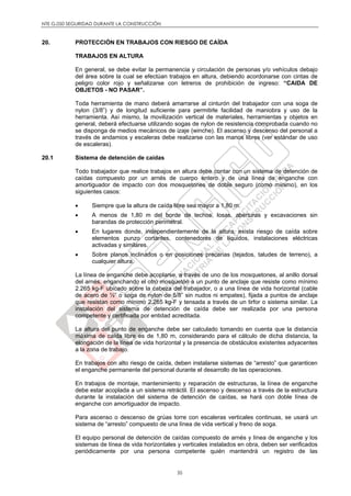 NTE G.050 SEGURIDAD DURANTE LA CONSTRUCCIÓN
35
20. PROTECCIÓN EN TRABAJOS CON RIESGO DE CAÍDA
TRABAJOS EN ALTURA
En general, se debe evitar la permanencia y circulación de personas y/o vehículos debajo
del área sobre la cual se efectúan trabajos en altura, debiendo acordonarse con cintas de
peligro color rojo y señalizarse con letreros de prohibición de ingreso: “CAIDA DE
OBJETOS - NO PASAR”.
Toda herramienta de mano deberá amarrarse al cinturón del trabajador con una soga de
nylon (3/8”) y de longitud suficiente para permitirle facilidad de maniobra y uso de la
herramienta. Así mismo, la movilización vertical de materiales, herramientas y objetos en
general, deberá efectuarse utilizando sogas de nylon de resistencia comprobada cuando no
se disponga de medios mecánicos de izaje (winche). El ascenso y descenso del personal a
través de andamios y escaleras debe realizarse con las manos libres (ver estándar de uso
de escaleras).
20.1 Sistema de detención de caídas
Todo trabajador que realice trabajos en altura debe contar con un sistema de detención de
caídas compuesto por un arnés de cuerpo entero y de una línea de enganche con
amortiguador de impacto con dos mosquetones de doble seguro (como mínimo), en los
siguientes casos:
 Siempre que la altura de caída libre sea mayor a 1,80 m.
 A menos de 1,80 m del borde de techos, losas, aberturas y excavaciones sin
barandas de protección perimetral.
 En lugares donde, independientemente de la altura, exista riesgo de caída sobre
elementos punzo cortantes, contenedores de líquidos, instalaciones eléctricas
activadas y similares.
 Sobre planos inclinados o en posiciones precarias (tejados, taludes de terreno), a
cualquier altura.
La línea de enganche debe acoplarse, a través de uno de los mosquetones, al anillo dorsal
del arnés, enganchando el otro mosquetón a un punto de anclaje que resiste como mínimo
2.265 kg-F ubicado sobre la cabeza del trabajador, o a una línea de vida horizontal (cable
de acero de ½” o soga de nylon de 5/8” sin nudos ni empates), fijada a puntos de anclaje
que resistan como mínimo 2.265 kg-F y tensada a través de un tirfor o sistema similar. La
instalación del sistema de detención de caída debe ser realizada por una persona
competente y certificada por entidad acreditada.
La altura del punto de enganche debe ser calculado tomando en cuenta que la distancia
máxima de caída libre es de 1,80 m, considerando para el cálculo de dicha distancia, la
elongación de la línea de vida horizontal y la presencia de obstáculos existentes adyacentes
a la zona de trabajo.
En trabajos con alto riesgo de caída, deben instalarse sistemas de “arresto” que garanticen
el enganche permanente del personal durante el desarrollo de las operaciones.
En trabajos de montaje, mantenimiento y reparación de estructuras, la línea de enganche
debe estar acoplada a un sistema retráctil. El ascenso y descenso a través de la estructura
durante la instalación del sistema de detención de caídas, se hará con doble línea de
enganche con amortiguador de impacto.
Para ascenso o descenso de grúas torre con escaleras verticales continuas, se usará un
sistema de “arresto” compuesto de una línea de vida vertical y freno de soga.
El equipo personal de detención de caídas compuesto de arnés y línea de enganche y los
sistemas de línea de vida horizontales y verticales instalados en obra, deben ser verificados
periódicamente por una persona competente quién mantendrá un registro de las
 