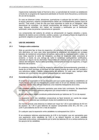 NTE G.050 SEGURIDAD DURANTE LA CONSTRUCCIÓN
36
inspecciones realizadas hasta el final de la obra. La periodicidad de revisión se establecerá
a través de un programa de inspeccione planteado en función de la frecuencia y condiciones
de uso de los equipos.
En caso se observen cortes, abrasiones, quemaduras o cualquier tipo de daño o deterioro,
el equipo personal y sistema complementarios deben ser inmediatamente puestos fuera de
servicio. Todo arnés y línea de vida que haya soportado la caída de un trabajador, debe
descartarse de inmediato. Los demás componentes del sistema de “arresto” (frenos de
soga, bloques retráctiles, etc.) deben ser revisados y certificados por el distribuidor
autorizado, antes de ponerse nuevamente en operación.
Los componentes del sistema de arresto se almacenarán en lugares aireados y secos,
alejados de objetos punzo-cortantes, aceites y grasas. Los arneses y líneas de enganche se
guardarán colgados en ganchos adecuados. Ver Anexo F
21. USO DE ANDAMIOS
21.1 Trabajos sobre andamios
Sólo se permitirá fijar la línea de enganche a la estructura del andamio cuando no exista
otra alternativa, en cuyo caso debe garantizarse la estabilidad del andamio con anclajes
laterales de resistencia comprobada (arriostres), para evitar su desplazamiento o volteo, en
caso deba soportar la caída del trabajador. La línea de enganche debe conectarse al
andamio, a través de una eslinga de nylon o carabinero (componentes certificados),
colocado en alguno de los elementos horizontales del andamio que se encuentre sobre la
cabeza del trabajador. Nunca debe conectarse directamente la línea de enganche, a ningún
elemento del andamio.
En andamios colgantes, la línea de enganche deberá estar permanentemente conectada, a
través de un freno de soga, a una línea de vida vertical (cuerda de nylon de 5/8”) anclada a
una estructura sólida y estable independiente del andamio. En este caso, siempre debe
contarse con una línea de vida vertical independiente por cada trabajador.
21.2 Consideraciones antes de las actividades de trabajo.
El andamio se organizará en forma adecuada para que quede asegurada su estabilidad y al
mismo tiempo para que los trabajadores puedan estar en él con las debidas condiciones de
seguridad, siendo estas últimas extensivas a los restantes trabajadores de la obra.
Los caballetes estarán firmemente asentados para evitar todo corrimiento. Se desecharán
los tablones con nudos o defectos peligrosos que comprometan su resistencia.
El piso del andamio estará constituido preferentemente por tablones de 7,5 cm de espesor.
La separación entre dos caballetes consecutivas se fijará teniendo en cuenta las cargas
previstas y los tablones que constituyen el piso de la plataforma de trabajo.
De manera general, esta distancia no deberá ser mayor de 1,00 m para tablones de 40 mm
de espesor, de 1,50 m para tablones de espesor comprendido entre 40 y 50 mm, y de
2,00 m para tablones de 50 mm o más de espesor.
En cualquier caso la separación entre caballetes no sobrepasará los 3,50 m.
Si se emplearan tablones estandarizados de 4,00 m de longitud, que son apropiados para
una separación entre caballetes de 3,60 m, se deberá disponer un tercer caballete
intermedio entre ambos, sobresaliendo por lo tanto los tablones 20 cm a ambos extremos de
los apoyos de los caballetes.
 