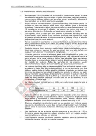 NTE G.050 SEGURIDAD DURANTE LA CONSTRUCCIÓN
37
Las consideraciones a tenerse en cuenta serán:
 Para proceder a la construcción de un andamio o plataforma de trabajo se debe
transportar los elementos de construcción, crucetas, diagonales, barandas, escaleras,
marcos, pernos tablones, plataformas, garruchas, tacos y señalización adecuada al
lugar de trabajo con la debida autorización y cuidado.
 El piso donde se armará el andamio o plataforma de trabajo será nivelado y firme. Un
andamio no debe ser colocado sobre tierra, fango, césped, grava, o superficies
irregulares. En estos casos, debajo del andamio debe colocarse madera firme de 10 ó
12 pulgadas de ancho por 2 pulgadas de espesor que cubran dos patas y/o
garruchas del andamio, a fin de evitar que las garruchas y/o patas se hundan.
 Los soportes, bases y cuerpo para todo andamio o plataforma de trabajo será de
buena calidad, rígido, estable y con capacidad suficiente para soportar una carga
equivalente a cuatro (4) veces la carga máxima que se pretende usar en el andamio
incluyendo el peso del mismo andamio.
 Para la nivelación de los andamios se colocaran tornillos de ajuste solamente entre la
base y la sección de la estructura vertical. Se prohíbe el uso de tornillos de ajuste de
más de 30 cm de largo
 Cualquier elemento de un andamio o plataforma de trabajo (como soportes, cuerpo,
diagonales, escaleras, soportes de pata, garruchas) que haya sido dañado por
cualquier razón, debe ser inmediatamente reemplazado.
 Todas las garruchas usadas en andamios deben tener recubrimiento de goma y un
sistema de frenos para mantener el andamio en posición y ser capaces de soportar 4
veces el peso de la carga máxima a utilizar. Las garruchas deben permanecer
frenadas desde la construcción del andamio, solo se desactivara el freno al momento
del traslado del andamio. Todas las garruchas de los andamios usarán
adicionalmente tacos o cuñas de madera o metal que aseguren su inmovilización.
 La superficie de trabajo será de paneles metálicos o de tablones de madera tornillo,
equivalente o mejor. Está estrictamente prohibido el uso de tablones de pino. Los
tablones estarán libres de nudos, rajaduras, astillados o cualquier otro defecto que
disminuya su resistencia estructural, no pueden ser pintados o cubiertos por algún
tipo de materiales o sustancias a fin de facilitar la verificación de su buen estado. El
ancho de los tablones será de 25 o 30 cm y su espesor de 5 cm. No se admiten
tablas de menor espesor colocadas una sobre otra por ser su resistencia la que
corresponde a una sola tabla.
 La máxima longitud permitida para un tablón será determinada según la tabla a
continuación:
Carga (kg/m) 35 70 100 140
Longitud Permisible (m) 3,00 2,50 1,80 1,00
 Todos los tablones del andamio o plataforma serán colocados juntos. Los tablones
tendrán topes o ganchos seguros en ambos extremos para prevenir desplazamientos
longitudinales y movimientos o desplazamiento lateral, además, deberán estar
firmemente amarrados. Cada tablón sobrepasará su apoyo entre 15 y 30 cm.
 El acceso a la plataforma del andamio será por una escalera o un modo de acceso
equivalente, absolutamente seguro. Esta estrictamente prohibido trepar y/o trabajar
parado sobre el pasamanos, la baranda intermedia, las crucetas o el arriostre del
andamio.
 Las plataformas de los andamios tendrán pasamanos a una altura de 1,05 m
firmemente sujetos; barandas intermedias a una altura de 54 cm, rodapiés y deben
estar completamente cubiertas con tablones.
 Todo soporte de baranda, pasamanos y baranda intermedia tendrá la capacidad de
resistir una fuerza de 100 kg/m en cualquier dirección.
 