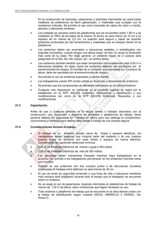 NTE G.050 SEGURIDAD DURANTE LA CONSTRUCCIÓN
38
En la construcción de barandas, pasamanos y barandas intermedias se usará tubos
metálicos de preferencia de fierro galvanizado, o materiales que cumplan con la
resistencia indicada. Sé prohíbe el uso como barandas de cabos de nylon o manila,
alambre o elementos similares.
 Los rodapiés se ubicaran sobre las plataformas que se encuentren sobre 1,80 m y se
instalarán al 100% de los lados de la misma. El ancho no será menor de 10 cm y su
espesor de no menos de 2,5 cm. La sujeción será segura y capaz de soportar
presiones producidas por las herramientas y materiales que se ubiquen dentro en la
plataforma.
 Los andamios deben ser amarrados a estructuras estables, o estabilizados con
soportes (arriostres), cuando tengan una altura mayor de tres (3) veces la dimensión
más corta de su base. Por regla general, un andamio mayor de 2 cuerpos será
asegurado en el 2do, 4to, 6to cuerpo, etc., en ambos lados.
 Los andamios también tendrán que estar arriostrados horizontalmente cada 9,00 m a
estructuras estables, en estos casos los andamios deberán ser aprobados por el
prevencionista de riesgos. El montaje de un andamio que sobrepase los 3 cuerpos de
altura, debe ser aprobado por el prevencionista de riesgos.
 Se prohíbe el uso de andamios expuestos a vientos fuertes.
 Los trabajadores usarán EPI contra caídas en el armado y desarmado de andamios.
 Se prohíbe usar los componentes de diferentes fabricantes en un mismo andamio.
 Cualquier otra disposición no contenida en el presente capítulo se regirá por lo
establecido en la NTP 400.033 Andamios. Definiciones y clasificación y sus
modificaciones así como en la NTP 400.034 Andamios. Requisitos y sus
modificaciones.
21.3 Capacitación.
Antes de que a cualquier persona se le asigne tareas o trabajos asociados con la
construcción, uso, inspección o desarme de andamios o plataformas de trabajo, dicha
persona deberá ser capacitada en Trabajos en Altura para que obtenga la comprensión,
conocimiento y habilidad para realizar tales tareas o trabajo de una manera segura.
21.4 Consideraciones durante el trabajo.
 Al trabajar en un andamio situado cerca de líneas o equipos eléctricos, los
trabajadores deben asegurar que ninguna parte del andamio o de sus cuerpos
puedan entrar en contacto con esas líneas o equipos de fuerza eléctrica,
considerando las siguientes distancias mínimas:
 0,90 m de Sistemas Eléctricos de, menos o igual a 300 voltios.
 3,00 m de Sistemas Eléctricos de, más de 300 voltios.
 Las garruchas deben mantenerse frenadas mientras haya trabajadores en el
andamio. Se prohíbe a los trabajadores permanecer en los andamios mientras estos
son movidos.
 Cuando se use andamios con dos cuerpos juntos o de estructuras circulares
(estanques) él traslape entre tablones no será menos de 30 cm.
 El uso de arnés de seguridad amarrado a una línea de vida o estructura resistente
más cercana será obligatorio durante todo el tiempo que el trabajador se encuentre
sobre un andamio.
 No se exige el uso de pasamanos, baranda intermedia en plataformas de trabajo de
menos de 1,50 m de altura, salvo condiciones que hagan necesario su uso.
 Todo andamio o plataforma de trabajo que se encuentre en la obra deberá contar con
la tarjeta de identificación según muestra (ROJO, AMARILLO ó VERDE). Ver
Anexo C.
 