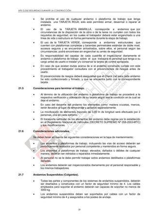 NTE G.050 SEGURIDAD DURANTE LA CONSTRUCCIÓN
39
 Sé prohíbe el uso de cualquier andamio o plataforma de trabajo que tenga
instalada una TARJETA ROJA; solo está permitido armar, desarmar o reparar al
andamio.
 El uso de la TARJETA AMARILLA, corresponde a andamios que por
circunstancias de la disposición de la obra o de la tarea no cumplen con todos los
requisitos de seguridad, en los cuales el trabajador deberá estar enganchado a una
línea de vida o estructura en forma permanente durante la etapa de trabajo.
 El uso de la TARJETA VERDE, corresponde a andamios estructurales que
cuenten con plataformas completas y barandas perimetrales estándar de doble nivel,
accesos seguros y se encuentran arriostrados, sobre ellos, el personal según las
circunstancias, podrá encontrase sin enganchar su arnés de seguridad.
 Es responsabilidad del capataz de cada cuadrilla el inspeccionar diariamente el
andamio o plataforma de trabajo sobre el que trabajará el personal que tenga a su
cargo antes de usarlo e instalar y/o conservar la tarjeta de control apropiada.
 En caso de que existan dudas acerca de si el andamio construido cumple con este
procedimiento el trabajador consultara con el prevencionista de riesgos antes de
usarlo.
 El prevencionista de riesgos deberá asegurarse que el Check List para cada andamio
ha sido confeccionado y firmado, y que se encuentra junto con la correspondiente
tarjeta.
21.5 Consideraciones para terminar el trabajo.
 Al término de la utilización del andamio o plataforma de trabajo se procederá a la
respectiva verificación y colocación de su tarjeta según sea la condición en la cual se
deje el andamio.
 En caso del desarme del andamio los elementos como: madera crucetas, marcos,
serán llevados al lugar de almacenaje y apilados separadamente;
 La movilización de elementos mayores de 3,00 m de longitud será efectuado por 2
personas, una en cada extremo.
 El transporte vehicular de los elementos del andamio debe regirse por lo establecido
en el Reglamento Nacional de Vehículos (DECRETO SUPREMO Nº 058-2003-MTC)
y sus modificaciones.
21.6 Consideraciones adicionales.
Se deben tener en cuenta las siguientes consideraciones en la tapa de mantenimiento:
 Los andamios y plataformas de trabajo, incluyendo las vías de acceso deberán ser
periódicamente revisados por personal competente y mantenidos en forma segura.
 Los andamios o plataformas de trabajo: elevados, dañados o débiles de cualquier
manera, deberán ser retirados o reparados inmediatamente.
 Al personal no se le debe permitir trabajar sobre andamios debilitados o plataformas
dañadas.
 Los andamios deberán ser inspeccionados diariamente por el personal responsable y
los mismos trabajadores.
21.7 Andamios Suspendidos (Colgantes).
 Todas las partes y componentes de los sistemas de andamios suspendidos, deberán
ser diseñados y construidos con un factor de seguridad mínimo de 4. Los cables
empleados para soportar el andamio deberán ser capaces de soportar no menos de
3000 kg.
 Los andamios suspendidos deben ser soportados por cables con un factor de
seguridad mínimo de 4 y asegurados a los postes de anclaje.
 