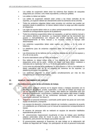 NTE G.050 SEGURIDAD DURANTE LA CONSTRUCCIÓN
40
 Los cables de suspensión deben tener los extremos fijos dotados de casquetes
asegurados por uniones u otro medio equivalente y unidos por grilletes.
 Los cables no deben ser tejidos.
 Los cables de suspensión deberán estar unidos a las líneas verticales de los
soportes, y la sujeción deberá ser directamente sobre los tambores de los winches.
 Todos los andamios colgantes deben estar provistos con winches que pueden ser
operados desde la plataforma. Un letrero deberá indicar la carga que ellos soportan
en kilogramos.
 Las vigas de soporte deben estar en un plano vertical perpendicular a la fachada que
mantiene el correspondiente soporte de la plataforma.
 Todos los andamios suspendidos deben ser equipados, ya sea con sistema manual o
con sistema eléctrico de elevación. La maquinaria deberá ser de transmisión tipo
gusano o manual/eléctrica con bloqueo del winche diseñada para detener
independientemente el freno manual y no moverse cuando la energía esté
desconectada.
 Los andamios suspendidos deben estar sujetos con vientos, a fin de evitar el
balanceo.
 La plataforma (piso de andamios colgantes) debe ser fabricada de la siguiente
manera:
 Las dimensiones de los tablones de los andamios deberán ser de 5 cm de espesor y
25 a 30 cm de ancho.
 El ancho total deberá cubrir al 100% del andamio.
 Dos tablones no deben unirse entre sí. Los tablones de la plataforma deben
asegurarse juntos por su parte inferior con topes. Los topes deben instalarse a
intervalos de no menos de 1,00 m y a 15 cm de cada extremo del tablón.
 La luz entre los soportes de la plataforma, no será superior a 1,80 m y los tablones no
deben extenderse más de 30 cm pasando los extremos de los soportes. La
plataforma ira unida a los soportes.
 Los andamios colgantes no serán usados simultáneamente por más de tres
trabajadores con herramientas livianas.
22. MANEJO Y MOVIMIENTO DE CARGAS
22.1 Consideraciones antes de las actividades de trabajo.
 Antes que a cualquier persona se le asignen tareas o trabajos asociados con la
identificación de peligros, prueba, supervisión, u otro tipo de trabajo que tenga que
ver con equipos de alzado y grúas móviles, ésta deberá ser capacitada para que
obtenga la comprensión, conocimiento y habilidad para realizar tales tareas o trabajo
de una manera segura. Si las condiciones cambiarán, podría ser necesario
capacitación adicional. Ver Anexo H.
 Solamente el personal entrenado y autorizado podrá operar las grúas así como todo
equipo de elevación y transporte.
 Los equipos de elevación y transporte deberán ser montados y operados de acuerdo
a lo establecido por el fabricante y por el manual de operaciones correspondientes al
equipo.
 El ascenso de personas sólo se realizará en equipos de elevación habilitados
especialmente para tal fin.
 El prevencionista inspeccionará visualmente el área de trabajo para identificar
peligros potenciales antes de mover la grúa, los que serán informados a los
operadores, para prevenir los riesgos que puedan suponer.
 El prevencionista asesorará al Supervisor de este trabajo en la elaboración del
Análisis de Seguridad del Trabajo, con participación de todo el personal involucrado
 