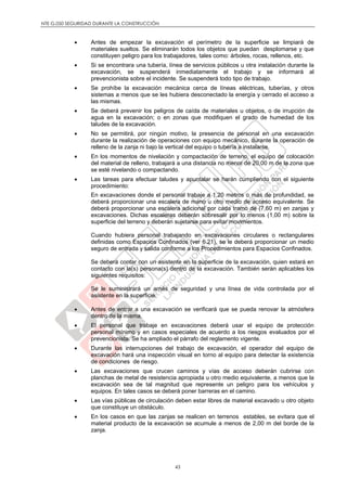 NTE G.050 SEGURIDAD DURANTE LA CONSTRUCCIÓN
43
 Antes de empezar la excavación el perímetro de la superficie se limpiará de
materiales sueltos. Se eliminarán todos los objetos que puedan desplomarse y que
constituyen peligro para los trabajadores, tales como: árboles, rocas, rellenos, etc.
 Si se encontrara una tubería, línea de servicios públicos u otra instalación durante la
excavación, se suspenderá inmediatamente el trabajo y se informará al
prevencionista sobre el incidente. Se suspenderá todo tipo de trabajo.
 Se prohíbe la excavación mecánica cerca de líneas eléctricas, tuberías, y otros
sistemas a menos que se les hubiera desconectado la energía y cerrado el acceso a
las mismas.
 Se deberá prevenir los peligros de caída de materiales u objetos, o de irrupción de
agua en la excavación; o en zonas que modifiquen el grado de humedad de los
taludes de la excavación.
 No se permitirá, por ningún motivo, la presencia de personal en una excavación
durante la realización de operaciones con equipo mecánico, durante la operación de
relleno de la zanja ni bajo la vertical del equipo o tubería a instalarse.
 En los momentos de nivelación y compactación de terreno, el equipo de colocación
del material de relleno, trabajará a una distancia no menor de 20,00 m de la zona que
se esté nivelando o compactando.
 Las tareas para efectuar taludes y apuntalar se harán cumpliendo con el siguiente
procedimiento:
En excavaciones donde el personal trabaje a 1,20 metros o más de profundidad, se
deberá proporcionar una escalera de mano u otro medio de acceso equivalente. Se
deberá proporcionar una escalera adicional por cada tramo de (7,60 m) en zanjas y
excavaciones. Dichas escaleras deberán sobresalir por lo menos (1,00 m) sobre la
superficie del terreno y deberán sujetarse para evitar movimientos.
Cuando hubiera personal trabajando en excavaciones circulares o rectangulares
definidas como Espacios Confinados (ver 6.21), se le deberá proporcionar un medio
seguro de entrada y salida conforme a los Procedimientos para Espacios Confinados.
Se deberá contar con un asistente en la superficie de la excavación, quien estará en
contacto con la(s) persona(s) dentro de la excavación. También serán aplicables los
siguientes requisitos:
Se le suministrará un arnés de seguridad y una línea de vida controlada por el
asistente en la superficie.
 Antes de entrar a una excavación se verificará que se pueda renovar la atmósfera
dentro de la misma.
 El personal que trabaje en excavaciones deberá usar el equipo de protección
personal mínimo y en casos especiales de acuerdo a los riesgos evaluados por el
prevencionista. Se ha ampliado el párrafo del reglamento vigente.
 Durante las interrupciones del trabajo de excavación, el operador del equipo de
excavación hará una inspección visual en torno al equipo para detectar la existencia
de condiciones de riesgo.
 Las excavaciones que crucen caminos y vías de acceso deberán cubrirse con
planchas de metal de resistencia apropiada u otro medio equivalente, a menos que la
excavación sea de tal magnitud que represente un peligro para los vehículos y
equipos. En tales casos se deberá poner barreras en el camino.
 Las vías públicas de circulación deben estar libres de material excavado u otro objeto
que constituye un obstáculo.
 En los casos en que las zanjas se realicen en terrenos estables, se evitara que el
material producto de la excavación se acumule a menos de 2,00 m del borde de la
zanja.
 