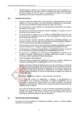 NTE G.050 SEGURIDAD DURANTE LA CONSTRUCCIÓN
44
 La determinación y diseño de un sistema de soporte de la tierra se basará en un
análisis detallado de los siguientes factores: profundidad del corte, cambios previstos
del suelo debidos al aire, sol, agua, y movimiento del terreno por vibraciones
originadas por vehículos o voladuras, y empuje de tierras.
23.2 Instalación de barreras
 Se deben instalar los entibamientos, apuntalamientos o tablaestacadados para evitar
riesgos en la zona de trabajo y en zonas colindantes (edificaciones, vías públicas,
etc.) de acuerdo al análisis de trabajo (estudio de suelos). Ver Anexo I.
 Las excavaciones y zanjas deberán ser apropiadamente identificadas con señales,
advertencias y barricadas.
 Las barreras de advertencia y protección deberán instalarse a no menos de 1,80 m
del borde de la excavación o zanja.
 Si la excavación se realiza en la vía pública, la señalización será hecha con
elementos de clara visibilidad durante el día, y con luces rojas en la noche, de modo
que se advierta su presencia.
 Si una excavación estuviera expuesta a vibraciones o compresión causadas por
vehículos, equipos o de otro origen, las barreras de protección deberán instalarse a
no menos de tres metros del borde de la excavación.
 Si la excavación tuviera más de tres metros de profundidad, esa distancia desde el
borde se aumentará en un metro por cada dos metros de profundidad adicional.
 Si la excavación se realiza en zona adyacente a una edificación existente, se preverá
que la cimentación del edificio existente esté suficientemente garantizada.
 El constructor o contratista de la obra, bajo su responsabilidad, propondrá, si lo
considera necesario, modificaciones al proceso constructivo siempre y cuando
mantenga el criterio estructural del diseño del proyecto.
 Casos especiales (niveles freáticos)
 Antes de iniciar la excavación se contará por lo menos con el diseño, debidamente
avalado por el responsable de la seguridad de la obra, de por lo menos:
Sistema de bombeo y líneas de evacuación de agua para mantener en condiciones
de trabajo las zonas excavadas. Las operaciones de bombeo se realizarán teniendo
en cuenta las características del terreno establecidas en el estudio de mecánica de
suelos, de tal modo que se garantice la estabilidad de las posibles edificaciones
vecinas a la zona de trabajo. En función de este estudio se elegirán los equipos de
bombeo adecuados.
Sistema de tablestacado o caissons, a usarse durante la excavación.
En el caso del empleo de tablestacado o ataguías, el apuntalamiento y/o
sostenimiento de los elementos estructurales se realizará paralelamente con la
excavación y siguiendo las pautas dadas en el diseño estructural. El personal
encargado de esta operación, contará con los equipos de protección adecuados a las
operaciones que se realicen.
En el caso de empleo de caissons, en que se requiera la participación de buzos u
hombres rana, se garantizará que el equipo de buceo contenga la garantía de la
provisión de oxígeno, y que el buzo u hombre rana esté provisto de un cabo de
seguridad que permita levantarlo en caso de emergencia.
24. PROTECCION CONTRA INCENDIOS
Se revisará en forma periódica las instalaciones dirigidas a prever y controlar posibles
incendios en la construcción.
 