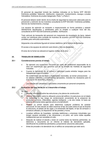 NTE G.050 SEGURIDAD DURANTE LA CONSTRUCCIÓN
45
El personal de seguridad tomará las medidas indicadas en la Norma NTP 350.043
Extintores portátiles. Selección, distribución, inspección, mantenimiento, recarga y prueba
hidrostática. Extintores de prueba halogenada. Parte 1 y Parte 2.
El personal deberá recibir dentro de la charla de seguridad la instrucción adecuada para la
prevención y extinción de los incendios consultando la NTP 833.026-1 Extintores portátiles.
Servicio de mantenimiento y recarga.
Los equipos de extinción se revisarán e inspeccionarán en forma periódica y estarán
debidamente identificados y señalizados para su empleo a cualquier hora del día,
consultando la NTP 833.034 Extintores portátiles. Verificación.
Todo vehículo de transporte del personal con maquinaria de movimiento de tierra, deberá
contar con extintores para combate de incendios de acuerdo a la NTP 833.032 Extintores
portátiles para vehículos automotores.
Adyacente a los extintores figurará el número telefónico de la Central de Bomberos.
El acceso a los equipos de extinción será directo y libre de obstáculos.
El aviso de no fumar se colocará en lugares visibles de la obra.
25. TRABAJOS DE DEMOLICIÓN
25.1 Consideraciones previas al trabajo.
 Se ejercerá una supervisión frecuente por parte del profesional responsable de la
obra con experiencia, que garantice que se ha tomado las medidas de seguridad
indicadas.
 Cuando la demolición de un edificio o estructura pueda entrañar riesgos para los
trabajadores o para el público:
De conformidad con las leyes o reglamentos nacionales, se toman precauciones y
se adoptan métodos y procedimientos apropiados, incluidos los necesarios para la
evacuación de desechos y residuos.
Los trabajos son planeados y ejecutados únicamente por personal competente.
25.2 Evaluación del área donde se va a desarrollar el trabajo.
Se debe:
 Obtener información sobre las estructuras y los planos de construcción.
 Obtener información sobre la utilización previa del edificio o la estructura con el objeto
de determinar si hay riesgo de contaminación proveniente de la presencia de
productos químicos, inflamables, agentes biológicos y de otra índole. Si fuera así
deberán eliminarse estos agentes previo a la demolición.
 Realizar un primer estudio para determinar cualquier problema de carácter
estructural. En ese estudio se debe examinar el tipo de suelo sobre el que se levanta
la estructura, el estado de las vigas y el entramado del tejado, el tipo de armazón o
armadura utilizado y la disposición de las paredes y muros.
 Localizar edificios de hospitales, centrales telefónicas y empresas industriales que
tengan equipos sensibles a las vibraciones y al polvo, así como todas aquellas
instalaciones que son sensibles al ruido.
 Después de realizar el estudio y tener en cuenta todos los factores pertinentes, se
determina y documenta en un informe el método de demolición aplicable,
identificando los problemas planteados y proponiendo soluciones adecuadas.
 Antes de proceder a la demolición de un edificio se comprueba que esté vacío.
 