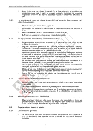 NTE G.050 SEGURIDAD DURANTE LA CONSTRUCCIÓN
46
 Antes de iniciarse los trabajos de demolición se debe interrumpir el suministro de
electricidad, agua, gas y vapor, y en caso necesario, obstruirse los conductos
respectivos por medios de tapones o de otros dispositivos a la entrada o fuera de la
obra.
25.2.1 Las situaciones de riesgo en trabajos de demolición de elementos de construcción civil,
están relacionados con:
 Elemento: losas, columnas, placas, vigas, etc.
 Dimensiones del elemento: Para examinar el mejor procedimiento de asegurar el
área.
 Peso: Por la incidencia sobre las demás estructuras construidas.
 Definición de área comprometida para el trabajo de demolición.
25.2.2 Por regla general el área de trabajo para demoliciones debe:
 Primero: Analizar el método para la demolición en coordinación con la oficina técnica
o el área de ingeniería.
 Segundo: Instalación provisional de barandas, barandas intermedias, rodapies,
parrillas, tablones, redes de seguridad, y accesos de tránsito seguro desde áreas de
trabajo protegidas hacia áreas de trabajo desprotegidas.
 Tercero: El proyecto debe mantener un plano de identificación del progreso diario de
la demolición en elementos. Sobre los planos, el Supervisor del Contrato debe marcar
las áreas de riesgo y los bloqueos respectivos para cada una de ellas en coordinación
con el área de Seguridad.
Se limitará la zona de tránsito del público, las zonas de descarga, señalizando, o si
fuese necesario, cerrando los puntos de descarga y carguío de desmonte.
Los equipos de carguío y de eliminación circularán en un espacio suficientemente
despejado y libre de circulación de vehículos ajenos al trabajo.
El acceso a la zona de trabajo se realizará por escaleras provisionales que cuenten
con los elementos de seguridad adecuados (barandas, descansos).
 Cuarto: El uso de explosivos en trabajos de demolición deberá cumplir con la
normativa vigente.
25.2.3 Obras de movimiento de tierra con explosivos:
 El diseño de la operación de perforación y voladura estará a cargo de un especialista
responsable.
 Las voladuras se realizarán al final de la jornada y serán debidamente señalizadas.
 En toda obra de excavación que requiera del uso de explosivos, se deberá contar con
un polvorín que cumpla con todas las exigencias de la entidad oficial correspondiente
(DICSCAMEC).
25.2.4 Necesidades de capacitación y competencia.
 El personal que trabaje en estas áreas tiene que estar capacitado en temas de
procedimientos de demolición, utilización de máquinas para demolición, protección
contra caídas, anclajes, señalización, seguridad en el trabajo, etc.
25.3 Consideraciones durante el trabajo.
25.3.1 Consideraciones generales.
 Se ejercerá una supervisión frecuente por parte del profesional responsable de la
obra con experiencia, que garantice que se ha tomado las medidas de seguridad
indicadas.
 