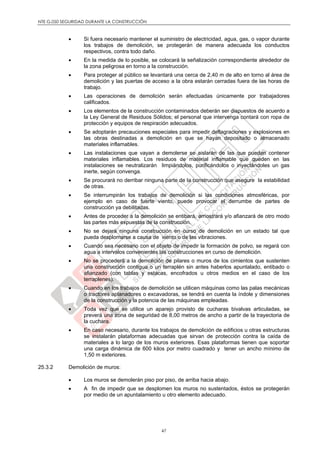 NTE G.050 SEGURIDAD DURANTE LA CONSTRUCCIÓN
47
 Si fuera necesario mantener el suministro de electricidad, agua, gas, o vapor durante
los trabajos de demolición, se protegerán de manera adecuada los conductos
respectivos, contra todo daño.
 En la medida de lo posible, se colocará la señalización correspondiente alrededor de
la zona peligrosa en torno a la construcción.
 Para proteger al público se levantará una cerca de 2,40 m de alto en torno al área de
demolición y las puertas de acceso a la obra estarán cerradas fuera de las horas de
trabajo.
 Las operaciones de demolición serán efectuadas únicamente por trabajadores
calificados.
 Los elementos de la construcción contaminados deberán ser dispuestos de acuerdo a
la Ley General de Residuos Sólidos; el personal que intervenga contará con ropa de
protección y equipos de respiración adecuados.
 Se adoptarán precauciones especiales para impedir deflagraciones y explosiones en
las obras destinadas a demolición en que se hayan depositado o almacenado
materiales inflamables.
 Las instalaciones que vayan a demolerse se aislarán de las que puedan contener
materiales inflamables. Los residuos de material inflamable que queden en las
instalaciones se neutralizarán limpiándolos, purificándolos o inyectándoles un gas
inerte, según convenga.
 Se procurará no derribar ninguna parte de la construcción que asegure la estabilidad
de otras.
 Se interrumpirán los trabajos de demolición si las condiciones atmosféricas, por
ejemplo en caso de fuerte viento, puede provocar el derrumbe de partes de
construcción ya debilitadas.
 Antes de proceder a la demolición se entibará, arriostrará y/o afianzará de otro modo
las partes más expuestas de la construcción.
 No se dejará ninguna construcción en curso de demolición en un estado tal que
pueda desplomarse a causa de viento o de las vibraciones.
 Cuando sea necesario con el objeto de impedir la formación de polvo, se regará con
agua a intervalos convenientes las construcciones en curso de demolición.
 No se procederá a la demolición de pilares o muros de los cimientos que sustenten
una construcción contigua o un terraplén sin antes haberlos apuntalado, entibado o
afianzado (con tablas y estacas, encofrados u otros medios en el caso de los
terraplenes).
 Cuando en los trabajos de demolición se utilicen máquinas como las palas mecánicas
o tractores aplanadores o excavadoras, se tendrá en cuenta la índole y dimensiones
de la construcción y la potencia de las máquinas empleadas.
 Toda vez que se utilice un aparejo provisto de cucharas bivalvas articuladas, se
preverá una zona de seguridad de 8,00 metros de ancho a partir de la trayectoria de
la cuchara.
 En caso necesario, durante los trabajos de demolición de edificios u otras estructuras
se instalarán plataformas adecuadas que sirvan de protección contra la caída de
materiales a lo largo de los muros exteriores. Esas plataformas tienen que soportar
una carga dinámica de 600 kilos por metro cuadrado y tener un ancho mínimo de
1,50 m exteriores.
25.3.2 Demolición de muros:
 Los muros se demolerán piso por piso, de arriba hacia abajo.
 A fin de impedir que se desplomen los muros no sustentados, éstos se protegerán
por medio de un apuntalamiento u otro elemento adecuado.
 