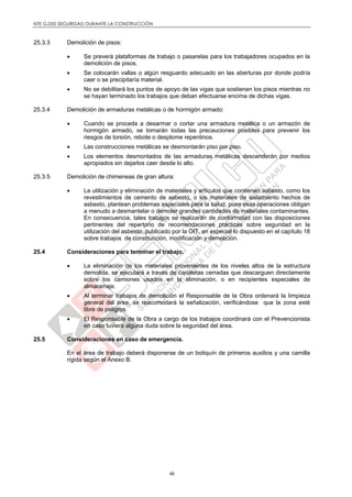 NTE G.050 SEGURIDAD DURANTE LA CONSTRUCCIÓN
48
25.3.3 Demolición de pisos:
 Se preverá plataformas de trabajo o pasarelas para los trabajadores ocupados en la
demolición de pisos.
 Se colocarán vallas o algún resguardo adecuado en las aberturas por donde podría
caer o se precipitaría material.
 No se debilitará los puntos de apoyo de las vigas que sostienen los pisos mientras no
se hayan terminado los trabajos que deban efectuarse encima de dichas vigas.
25.3.4 Demolición de armaduras metálicas o de hormigón armado:
 Cuando se proceda a desarmar o cortar una armadura metálica o un armazón de
hormigón armado, se tomarán todas las precauciones posibles para prevenir los
riesgos de torsión, rebote o desplome repentinos.
 Las construcciones metálicas se desmontarán piso por piso.
 Los elementos desmontados de las armaduras metálicas descenderán por medios
apropiados sin dejarlos caer desde lo alto.
25.3.5 Demolición de chimeneas de gran altura:
 La utilización y eliminación de materiales y artículos que contienen asbesto, como los
revestimientos de cemento de asbesto, o los materiales de aislamiento hechos de
asbesto, plantean problemas especiales para la salud, pues esas operaciones obligan
a menudo a desmantelar o demoler grandes cantidades de materiales contaminantes.
En consecuencia, tales trabajos se realizarán de conformidad con las disposiciones
pertinentes del repertorio de recomendaciones prácticas sobre seguridad en la
utilización del asbesto, publicado por la OIT, en especial lo dispuesto en el capítulo 18
sobre trabajos de construcción, modificación y demolición.
25.4 Consideraciones para terminar el trabajo.
 La eliminación de los materiales provenientes de los niveles altos de la estructura
demolida, se ejecutará a través de canaletas cerradas que descarguen directamente
sobre los camiones usados en la eliminación, o en recipientes especiales de
almacenaje.
 Al terminar trabajos de demolición el Responsable de la Obra ordenará la limpieza
general del área, se reacomodará la señalización, verificándose que la zona esté
libre de peligros.
 El Responsable de la Obra a cargo de los trabajos coordinará con el Prevencionista
en caso tuviera alguna duda sobre la seguridad del área.
25.5 Consideraciones en caso de emergencia.
En el área de trabajo deberá disponerse de un botiquín de primeros auxilios y una camilla
rígida según el Anexo B.
 