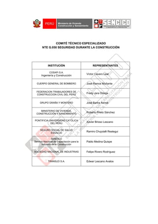 COMITÉ TÉCNICO ESPECIALIZADO
NTE G.050 SEGURIDAD DURANTE LA CONSTRUCCIÓN
INSTITUCIÓN REPRESENTANTES
COSAPI S.A.
Ingeniería y Construcción
Víctor Cavero Leal
CUERPO GENERAL DE BOMBERO José Ramos Muñante
FEDERACION TRABAJADORES DE
CONSTRUCCION CIVIL DEL PERÚ
Fredy Jara Ortega
GRUPO GRAÑA Y MONTERO José Bartra Asmat
MINISTERIO DE VIVIENDA,
CONSTRUCCIÓN Y SANEAMIENTO
Roberto Prieto Sánchez
PONTIFICIA UNIVERSIDAD CATÓLICA
DEL PERÚ
Xavier Brioso Lescano
SEGURO SOCIAL DE SALUD
ESSALUD
Ramiro Chujutalli Reategui
SENCICO
Servicio Nacional de Capacitación para la
Industria de la Construcción
Pablo Medina Quispe
SOCIEDAD NACIONAL DE INDUSTRIAS Felipe Rivero Rodríguez
TRANSLEI S.A. Edwar Lescano Avalos
 