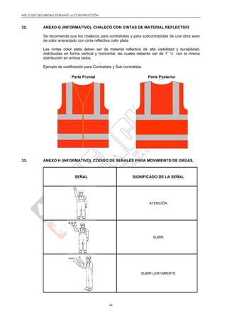 NTE G.050 SEGURIDAD DURANTE LA CONSTRUCCIÓN
64
32. ANEXO G (INFORMATIVO). CHALECO CON CINTAS DE MATERIAL REFLECTIVO
Se recomienda que los chalecos para contratistas y para subcontratistas de una obra sean
de color anaranjado con cinta reflectiva color plata.
Las cintas color plata deben ser de material reflectivo de alta visibilidad y durabilidad,
distribuidas en forma vertical y horizontal, las cuales deberán ser de 1” ½ con la misma
distribución en ambos lados.
Ejemplo de codificación para Contratista y Sub contratista.
Parte Frontal Parte Posterior
33. ANEXO H (INFORMATIVO). CÓDIGO DE SEÑALES PARA MOVIMIENTO DE GRÚAS.
SEÑAL SIGNIFICADO DE LA SEÑAL
ATENCIÓN
SUBIR
SUBIR LENTAMENTE
 