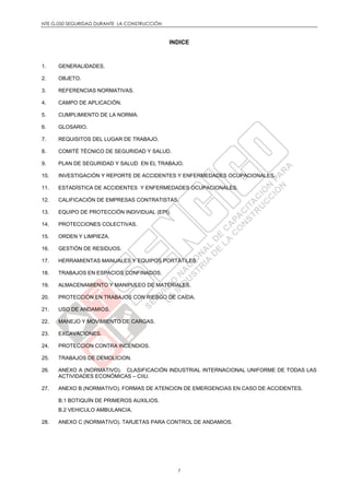 NTE G.050 SEGURIDAD DURANTE LA CONSTRUCCIÓN
7
INDICE
1. GENERALIDADES.
2. OBJETO.
3. REFERENCIAS NORMATIVAS.
4. CAMPO DE APLICACIÓN.
5. CUMPLIMIENTO DE LA NORMA.
6. GLOSARIO.
7. REQUISITOS DEL LUGAR DE TRABAJO.
8. COMITÉ TÉCNICO DE SEGURIDAD Y SALUD.
9. PLAN DE SEGURIDAD Y SALUD EN EL TRABAJO.
10. INVESTIGACIÓN Y REPORTE DE ACCIDENTES Y ENFERMEDADES OCUPACIONALES.
11. ESTADÍSTICA DE ACCIDENTES Y ENFERMEDADES OCUPACIONALES.
12. CALIFICACIÓN DE EMPRESAS CONTRATISTAS.
13. EQUIPO DE PROTECCIÓN INDIVIDUAL (EPI).
14. PROTECCIONES COLECTIVAS.
15. ORDEN Y LIMPIEZA.
16. GESTIÓN DE RESIDUOS.
17. HERRAMIENTAS MANUALES Y EQUIPOS PORTÁTILES.
18. TRABAJOS EN ESPACIOS CONFINADOS.
19. ALMACENAMIENTO Y MANIPULEO DE MATERIALES.
20. PROTECCIÓN EN TRABAJOS CON RIESGO DE CAÍDA.
21. USO DE ANDAMIOS.
22. MANEJO Y MOVIMIENTO DE CARGAS.
23. EXCAVACIONES.
24. PROTECCION CONTRA INCENDIOS.
25. TRABAJOS DE DEMOLICION.
26. ANEXO A (NORMATIVO). CLASIFICACIÓN INDUSTRIAL INTERNACIONAL UNIFORME DE TODAS LAS
ACTIVIDADES ECONÓMICAS – CIIU.
27. ANEXO B (NORMATIVO). FORMAS DE ATENCION DE EMERGENCIAS EN CASO DE ACCIDENTES.
B.1 BOTIQUÍN DE PRIMEROS AUXILIOS.
B.2 VEHICULO AMBULANCIA.
28. ANEXO C (NORMATIVO). TARJETAS PARA CONTROL DE ANDAMIOS.
 