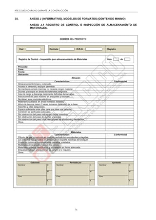 NTE G.050 SEGURIDAD DURANTE LA CONSTRUCCIÓN
76
35. ANEXO J (INFORMATIVO). MODELOS DE FORMATOS (CONTENIDO MINIMO)
ANEXO J.1 REGISTRO DE CONTROL E INSPECCIÓN DE ALMACENAMIENTO DE
MATERIALES.
NOMBRE DEL PROYECTO
Cod Contrato C.R./U. Registro
Registro de Control – Inspección para almacenamiento de Materiales Hoja: de
Proyecto:
Zona:
Fecha:
Ubicación:
Almacén
Características Conformidad
Almacenamiento limpio y ordenado.
Acceso al personal y equipos permitido.
Se mantiene cerrado mientras no necesite ningún material.
Duchas y lavaojos en áreas de materiales peligrosos.
Area de carga y descarga claramente definidas demarcadas.
Indicaciones del peso máximo en anaqueles y estantes.
No deben tener controles eléctricos.
Materiales nivelados en areas niveladas estables.
Altura de la ruma menor 3 veces la menor dimensión de la base.
Soportes y pilas aseguradas.
Espacio suficiente entre pilas para que pase una persona.
Condición de parihuelas adecuada.
Sin obstruccion del paso a el equipo contra incendios.
Sin obstruccion del paso de duchas y lavaojos
Sin obstruccion del paso a los interruptores de alumbrado y ventilación.
Otros.
Materiales
Características Conformidad
Cilindro de gas comprimido en posición vertical con sus válvulas protegidas.
Los artículos mas pesados se almacenan en la parte mas baja del anaquel.
Productos químicos completamente cerrados y aislados.
Materiales almacenados lejos de los cercos.
Materiales apilados identificados y etiquetados en forma adecuada.
Etiquetas incluyen precauciones de peligro si lo requiere.
Otros.
Elaborado Revisado por Aprobado
Nombre/ D Nombre/ D Nombre/ D
M M M
Firm Firm Firm
A A A
 