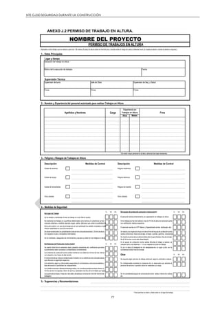 NTE G.050 SEGURIDAD DURANTE LA CONSTRUCCIÓN
77
ANEXO J.2 PERMISO DE TRABAJO EN ALTURA.
1.- Datos Principales
Lugar y tiempo
Ubicación del trabajo en altura
Motivo del la ejecución de trabajos Fecha
Supervisión Técnica
Supervisor de turno: Supervisor de Seg. y Salud:
Firma: Firma: Firma:
2.- Nombre y Experiencia del personal autorizado para realizar Trabajos en Altura
Años
*De existir mayor personal en la labor, adicionar las hojas necesarias.
3.- Peligros y Riesgos de Trabajos en Altura
Descripción Descripción
Caídas de personal Peligros mecánicos
Caídas de equipo Peligros eléctricos
Caídas de herramientas Peligros de incendio
Otros (detalle) Otros (detalle)
4.- Medidas de Seguridad
SI NO N/A SI NO N/A
Del Sistemas de Protección Contra Caídas SI NO N/A
Otros SI NO N/A
5.- Sugerencias y Recomendaciones
* Este permiso es diario y debe estar en el lugar de trabajo.
Apellidos y Nombres
Se realizóuna inspecciónvisual; en tierra firme del equipode proteccióncontra
caídas (cinturones, líneas de anclaje, arneses, cuerdas, ganchos, conectores)
Es indispensable considerar la presencia de un observador que advierta al
personal de entorno la posible caída de materiales y/o carga.
Se ha consideradoequipo de comunicacióncomo: radios, linterna de colores
etc.
Los andamios,según su altura estan aseguradosy/o arriostradosa estructurasestables y
fijas eliminando la posibilidad de colapsamiento.
Los puntos de anclaje y líneas de vida estan ubicadospor encimadel nivel del hombrodel
trabajador.
Las plataformasestan debidamenteaseguradasy de considerarsetabloneséstos tienenun
mínimo de 5cm de espesor; 60cm de ancho y sobresalen de 20 a 30 cm limitado por topes
El terrenodondese colocóel andamioesta niveladoo en su defectose hancolocadocalzas
que ofrezcan la seguridad respectiva.
Se recalcoal personalque siempredebeestarenganchadasu línea de anclaje,
de tal forma que nunca este desprotegido
Si el equipo de protección contra caídas dificulta el trabajo a realizar, se
colocará red a una distancia < 1 m con respecto al punto de trabajo.
Si por la labor el trabajador ha de desplazarse de un lugar a otro; se ha
considerado doble línea de anclaje.
Se requiere algún permiso de trabajo adicional, según la actividad a realizar
De observarsebordescon posibilidadde caídase hancolocadobarandas(1.20mts de altura
con respecto al piso y travesaños intermedios)
Se ha verificado y asegurado las herramientas y equipos a utilizar en los trabajos en altura
Se realizó check list en andamios,tapas, pasadizo,elevadores,etc; verificando que todos
sus elementos esten completos y ensamblados correctamente.
Los sistemas de proteccióncontra caídas mantienenuna distancia mínima de tres metros
con respecto a las líneas de alta tensión.
Se ha aislado y señalizado el área de trabajo en nivel inferior (suelo)
De realizarse los trabajos en superficies deterioradas como techos y/o coberturas se han
colocado sistemas o medidas (ejemplo sogas, cables, tablones) que eviten la posibilidad de
Del punto anterior; en caso de emergencia se han señalizado las salidas inmediatas y éstas
ofrecen estabilidad en caso de evacuación
El personal recibio entrenamiento y/o capacitación en trabajos en altura
Si los trabajosse han de realizara mas de 15 mts de alturael personalcuenta
con certificación médica respectiva.
El personal cuenta con EPP Básico y Especializado (arnés, barbiquejo, etc)
Del lugar de Trabajo
Del equipo de protección personal e instrucciones
Cargo
(Aplicable a todo trabajo que se realice a partir de 1.80 metros (6 pies) de altura sobre el nivel del piso y donde existe el riesgo de caída a diferente nivel y/o rodadura lateral o donde el cliente lo requiera.)
PERMISO DE TRABAJOS EN ALTURA
Jefe de Obra:
Fima
Meses
Experiencia en
Trabajos en Altura
NOMBRE DEL PROYECTO
Medidas de ControlMedidas de Control
 