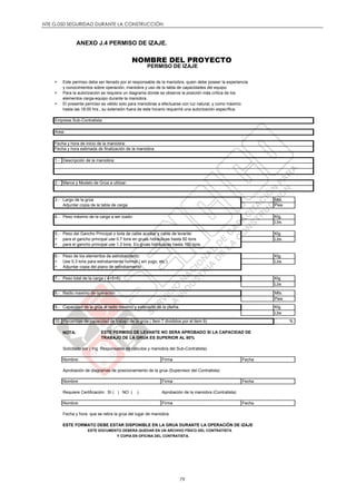 NTE G.050 SEGURIDAD DURANTE LA CONSTRUCCIÓN
79
ANEXO J.4 PERMISO DE IZAJE.
NOMBRE DEL PROYECTO
PERMISO DE IZAJE
> Este permiso debe ser llenado por el responsable de la maniobra, quien debe poseer la experiencia
y conocimientos sobre operación, maniobra y uso de la tabla de capacidades del equipo.
> Para la autorización se requiere un diagrama donde se observe la posición más crítica de los
elementos carga-equipo durante la maniobra.
> El presente permiso es válido solo para maniobras a efectuarse con luz natural, y como máximo
hasta las 18:00 hrs., su extensión fuera de este horario requerirá una autorización específica.
:
1.-
2.-
3.- Mts.
Pies
4.- Peso máximo de la carga a ser izado: Klg.
Lbs.
5.- Peso del Gancho Principal o bola de cable auxiliar y cable de levante: Klg
> para el gancho principal use 0.7 tons en gruas hidráulicas hasta 50 tons Lbs.
> para el gancho principal use 1.3 tons. En grúas hidráulicas hasta 100 tons.
6.- Peso de los elementos de estrobamiento: Klg.
> Use 0.3 tons para estrobamiento normal ( sin yugo, etc.) Lbs.
> Adjuntar copia del plano de estrobamiento
7.- Peso total de la carga ( 4+5+6) Klg
Lbs
8.- Radio maximo de operación Mts.
Pies
9.- Capacidad de la grúa al radio maximo y extensión de la pluma. Klg
Lbs
10.- %
NOTA: ESTE PERMISO DE LEVANTE NO SERA APROBADO SI LA CAPACIDAD DE
TRABAJO DE LA GRUA ES SUPERIOR AL 80%
Solicitado por ( Ing. Responsable de cálculos y maniobra del Sub-Contratista)
Aprobación de diagramas de posicionamiento de la grúa (Supervisor del Contratista)
Requiere Certificación: SI ( ) NO ( ). Aprobación de la maniobra (Contratista)
Fecha y hora que se retira la grúa del lugar de maniobra:
ESTE FORMATO DEBE ESTAR DISPONIBLE EN LA GRUA DURANTE LA OPERACIÓN DE IZAJE
ESTE DOCUMENTO DEBERÁ QUEDAR EN UN ARCHIVO FÍSICO DEL CONTRATISTA
Y COPIA EN OFICINA DEL CONTRATISTA.
Empresa Sub-Contratista:
Area:
Fecha y hora de inicio de la maniobra:
Nombre: Firma Fecha
Largo de la grúa
Porcentaje de capacidad de trabajo de la grúa ( Item 7 divididos por el item 9)
Descripción de la maniobra:
Marca y Modelo de Grúa a utilizar:
Fecha y hora estimada de finalización de la maniobra:
Nombre: Firma Fecha
Adjuntar copia de la tabla de carga.
FechaFirmaNombre:
 