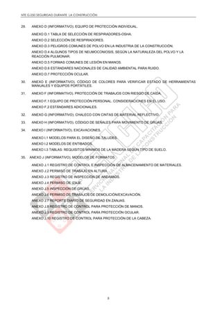 NTE G.050 SEGURIDAD DURANTE LA CONSTRUCCIÓN
8
29. ANEXO D (INFORMATIVO). EQUIPO DE PROTECCIÓN INDIVIDUAL.
ANEXO D.1 TABLA DE SELECCIÓN DE RESPIRADORES-OSHA.
ANEXO D.2 SELECCIÓN DE RESPIRADORES.
ANEXO D.3 PELIGROS COMUNES DE POLVO EN LA INDUSTRIA DE LA CONSTRUCCIÓN.
ANEXO D.4 ALGUNOS TIPOS DE NEUMOCONIOSIS, SEGÚN LA NATURALEZA DEL POLVO Y LA
REACCIÓN PULMONAR.
ANEXO D.5 FORMAS COMUNES DE LESIÓN EN MANOS.
ANEXO D.6 ESTÁNDARES NACIONALES DE CALIDAD AMBIENTAL PARA RUIDO.
ANEXO D.7 PROTECCIÓN OCULAR.
30. ANEXO E (INFORMATIVO). CÓDIGO DE COLORES PARA VERIFICAR ESTADO DE HERRAMIENTAS
MANUALES Y EQUIPOS PORTÁTILES.
31. ANEXO F (INFORMATIVO). PROTECCIÓN DE TRABAJOS CON RIESGO DE CAÍDA.
ANEXO F.1 EQUIPO DE PROTECCIÓN PERSONAL. CONSIDERACIONES EN EL USO.
ANEXO F.2 ESTÁNDARES ADICIONALES.
32. ANEXO G (INFORMATIVO). CHALECO CON CINTAS DE MATERIAL REFLECTIVO.
33. ANEXO H (INFORMATIVO). CÓDIGO DE SEÑALES PARA MOVIMIENTO DE GRÚAS.
34. ANEXO I (INFORMATIVO). EXCAVACIONES.
ANEXO I.1 MODELOS PARA EL DISEÑO DE TALUDES.
ANEXO I.2 MODELOS DE ENTIBADOS.
ANEXO I.3 TABLAS: REQUISITOS MÍNIMOS DE LA MADERA SEGÚN TIPO DE SUELO.
35. ANEXO J (INFORMATIVO). MODELOS DE FORMATOS.
ANEXO J.1 REGISTRO DE CONTROL E INSPECCIÓN DE ALMACENAMIENTO DE MATERIALES.
ANEXO J.2 PERMISO DE TRABAJO EN ALTURA.
ANEXO J.3 REGISTRO DE INSPECCIÓN DE ANDAMIOS.
ANEXO J.4 PERMISO DE IZAJE.
ANEXO J.5 INSPECCIÓN DE GRÚAS.
ANEXO J.6 PERMISO DE TRABAJOS DE DEMOLICIÓN/EXCAVACIÓN.
ANEXO J.7 REPORTE DIARIO DE SEGURIDAD EN ZANJAS.
ANEXO J.8 REGISTRO DE CONTROL PARA PROTECCIÓN DE MANOS.
ANEXO J.9 REGISTRO DE CONTROL PARA PROTECCIÓN OCULAR.
ANEXO J.10 REGISTRO DE CONTROL PARA PROTECCIÓN DE LA CABEZA.
 