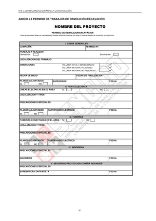 NTE G.050 SEGURIDAD DURANTE LA CONSTRUCCIÓN
81
ANEXO J.6 PERMISO DE TRABAJOS DE DEMOLICIÓN/EXCAVACIÓN.
NOMBRE DEL PROYECTO
PERMISO DE DEMOLICION/EXCAVACION
Todas las secciones deben ser completadas y firmadas antes de comenzar una zanja o cualquier trabajo de excavación y/o demolición.
COMPAÑÍA: PERMISO N°:
TRABAJO A REALIZAR:
Demolición Excavación
LOCALIZACION DEL TRABAJO:
DIMENCIONES VOLUMEN TOTAL A SER ELIMINADO m
3
VOLUMEN MATERIAL PELIGROSO m
3
VOLUMEN MATERIAL NO PELIGROSO m
3
FECHA DE INICIO FECHA DE FINALIZACION
PLANOS ADJUNTADOS SUPERVISOR FECHA
SI NO
LINEAS ELECTRICAS EN EL AREA SI NO
LOCALIZACION Y TIPOS
PRECAUCIONES ESPECIALES
PLANOS ADJUNTADOS SUPERVISOR ELECTRICO FECHA
SI NO
TUBERIAS CONECTADAS EN EL AREA SI NO
LOCALIZACION Y TIPOS
PRECAUCIONES ESPECIALES
PLANOS ADJUNTADOS SUPERVISOR ELECTRICO FECHA
SI NO
PRECAUCIONES ESPECIALES
INGENIERIA FECHA
PRECAUCIONES ESPECIALES
SUPERVISOR CONTRATISTA FECHA
V. SEGURIDAD/PROTECCION CONTRA INCENDIOS
I. DATOS GENERALES
II. PARTE ELECTRICA
III. TUBERIAS
IV. INGENIERIA
 