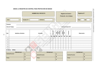 NTEG.050SEGURIDADDURANTELACONSTRUCCIÓN
83
ANEXO J.8 REGISTRO DE CONTROL PARA PROTECCIÓN DE MANOS
NOMBRE DEL PROYECTO Registro de Control –
Protección de la Cabeza
Registros N°:
Cod: Contrato N°: C.R./U.O.: Hoja: de:
Empresa: _________________________________________________________________
Área de Trabajo: _________________________________________________________________ Fecha de Inspección: ____________________________________
Ítem Apellidos y Nombres Actividad
UtilizaEPP
EPP
Conforme
ala
actividad
Estado
Conservación
EPP
Conforme
Observación
SI NO SI NO B M SI NO
1
2
3
4
5
6
7
B: Bueno M:Malo
Elaborado por: Revisado por: Aprobado por:
Nombre/Función: D:
Nombre/Función:
D:
Nombre/Función:
D:
M: M: M:
Firma: Firma: Firma:
A: A: A:
 