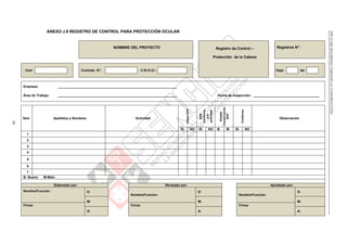 NTEG.050SEGURIDADDURANTELACONSTRUCCIÓN
84
ANEXO J.9 REGISTRO DE CONTROL PARA PROTECCIÓN OCULAR
NOMBRE DEL PROYECTO Registro de Control –
Protección de la Cabeza
Registros N°:
Cod: Contrato N°: C.R./U.O.: Hoja: de:
Empresa: _________________________________________________________________
Área de Trabajo: _________________________________________________________________ Fecha de Inspección: ____________________________________
Ítem Apellidos y Nombres Actividad
UtilizaEPP
EPP
Conforme
ala
actividad
Estado
Conservación
EPP
Conforme
Observación
SI NO SI NO B M SI NO
1
2
3
4
5
6
7
B: Bueno M:Malo
Elaborado por: Revisado por: Aprobado por:
Nombre/Función: D:
Nombre/Función:
D:
Nombre/Función:
D:
M: M: M:
Firma: Firma: Firma:
A: A: A:
 