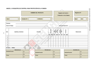 NTEG.050SEGURIDADDURANTELACONSTRUCCIÓN
85
ANEXO J.10 REGISTRO DE CONTROL PARA PROTECCIÓN DE LA CABEZA
NOMBRE DEL PROYECTO Registro de Control –
Protección de la Cabeza
Registros N°:
Cod: Contrato N°: C.R./U.O.: Hoja: de:
Empresa: _________________________________________________________________
Área de Trabajo: _________________________________________________________________ Fecha de Inspección: ____________________________________
Ítem Apellidos y Nombres Actividad
UtilizaEPP
EPP
Conforme
ala
actividad
Estado
Conservación
EPP
Conforme
Observación
SI NO SI NO B M SI NO
1
2
3
4
5
6
7
B: Bueno M:Malo
Elaborado por: Revisado por: Aprobado por:
Nombre/Función: D:
Nombre/Función:
D:
Nombre/Función:
D:
M: M: M:
Firma: Firma: Firma:
A: A: A:
 