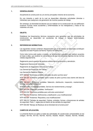 NTE G.050 SEGURIDAD DURANTE LA CONSTRUCCIÓN
9
1. GENERALIDADES
Actualmente la construcción es uno de los principales motores de la economía.
Es una industria a partir de la cual se desarrollan diferentes actividades (directas o
indirectas) que coadyuvan a la generación de muchos puestos de trabajo.
Sin embargo, la diversidad de labores que se realizan en la construcción de una edificación
ocasiona muchas veces accidentes y enfermedades en los trabajadores y hasta en los
visitantes a la obra.
2. OBJETO.
Establecer los lineamientos técnicos necesarios para garantizar que las actividades de
construcción se desarrollen sin accidentes de trabajo ni causen enfermedades
ocupacionales.
3. REFERENCIAS NORMATIVAS.
Las siguientes normas contienen disposiciones que al ser citadas en este texto constituyen
requisitos de este Proyecto de Norma Técnica de Edificación.
Como toda norma está sujeta a revisión, se recomienda a aquellos que realicen acuerdos
en base a ellas, que analicen la conveniencia de usar las ediciones vigentes de las normas
citadas seguidamente.
Reglamento para la gestión de residuos sólidos de la construcción y demolición.
Reglamento Nacional de Vehículos.
Reglamento de Seguridad y Salud en el Trabajo
Ley General de Inspección del Trabajo
Ley General de Residuos Sólidos
NTP 350.026 “Extintores portátiles manuales de polvo químico seco”
NTP 350.037 “Extintores portátiles sobre ruedas de polvo químico seco dentro del área de
trabajo”
NTP 350.043-1 “Extintores portátiles: Selección, distribución, inspección, mantenimiento,
recarga, y prueba hidrostática”.
NTP 833.026-1 “Extintores portátiles. Servicio de mantenimiento y recarga”.
NTP 833.034 “Extintores portátiles. Verificación”.
NTP 833.032 “Extintores portátiles para vehículos automotores”.
NTP 400.033 “Andamios. Definiciones y clasificación y sus modificaciones”.
NTP 400.034 “Andamios. Requisitos y sus modificaciones”.
NTP 399.010 “Señales de seguridad. Colores, símbolos, formas y dimensiones de señales
de seguridad. Parte 1: reglas para el diseño de las señales de seguridad”.
NTP 400.050 “Manejo de Residuos de la Actividad de la Construcción”
4. CAMPO DE APLICACIÓN.
La presente Norma se aplica a todas las actividades de construcción comprendidas en los
códigos: 451100, 451103, 452100, 452103, 452200, 452201, 452202, 452105, 453006,
 