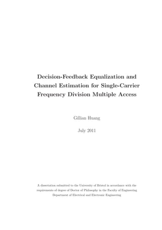 Decision-Feedback Equalization and 
Channel Estimation for Single-Carrier 
Frequency Division Multiple Access 
Gillian Huang 
July 2011 
A dissertation submitted to the University of Bristol in accordance with the 
requirements of degree of Doctor of Philosophy in the Faculty of Engineering 
Department of Electrical and Electronic Engineering 
 