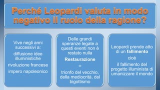 Vive negli anni 
successivi a: 
diffusione idee 
illuministiche 
rivoluzione francese 
impero napoleonico 
Delle grandi 
speranze legate a 
questi eventi non è 
restato nulla 
Restaurazione 
= 
trionfo del vecchio, 
della mediocrità, del 
bigottismo 
Leopardi prende atto 
di un fallimento 
cioè 
il fallimento del 
progetto illuminista di 
umanizzare il mondo 
 