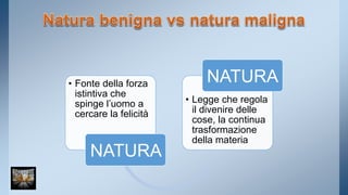 • Fonte della forza 
istintiva che 
spinge l’uomo a 
cercare la felicità 
NATURA 
NATURA 
• Legge che regola 
il divenire delle 
cose, la continua 
trasformazione 
della materia 
 