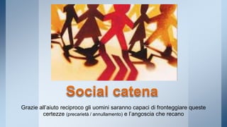 Grazie all’aiuto reciproco gli uomini saranno capaci di fronteggiare queste 
certezze (precarietà / annullamento) e l’angoscia che recano 
 