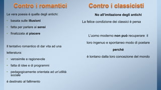 Le vera poesia è quella degli antichi: 
• basata sulle illusioni 
• fatta per parlare ai sensi 
• finalizzata al piacere 
Il tentativo romantico di dar vita ad una 
letteratura: 
• verosimile e ragionevole 
• fatta di idee e di programmi 
• pedagogicamente orientata ad un’utilità 
sociale 
è destinato al fallimento 
No all’imitazione degli antichi 
La felice condizione dei classici è persa 
L’uomo moderno non può recuperare il 
loro ingenuo e spontaneo modo di poetare 
perché 
è lontano dalla loro concezione del mondo 
 