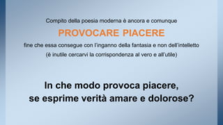 Compito della poesia moderna è ancora e comunque 
PROVOCARE PIACERE 
fine che essa consegue con l’inganno della fantasia e non dell’intelletto 
(è inutile cercarvi la corrispondenza al vero e all’utile) 
In che modo provoca piacere, 
se esprime verità amare e dolorose? 
 