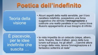 • Alcuni aspetti della realtà sensibile, per il loro 
carattere indefinito, possiedono una forza 
suggestiva che stimola l’immaginazione a 
costruire una realtà parallela in cui l’uomo trova 
illusorio appagamento al suo bisogno di infinito 
Teoria della 
visione 
• la vista impedita da un ostacolo (siepe, albero, 
torre, finestra, filare d’alberi, gioco della luce 
lunare sull’acqua, tra gli alberi …)”perché allora 
in luogo della vista, lavora l’immaginazione e il 
fantastico sottentra al reale” 
È piacevole, 
per le idee 
indefinite che 
suscita … 
 
