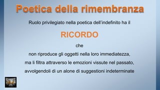 Ruolo privilegiato nella poetica dell’indefinito ha il 
RICORDO 
che 
non riproduce gli oggetti nella loro immediatezza, 
ma li filtra attraverso le emozioni vissute nel passato, 
avvolgendoli di un alone di suggestioni indeterminate 
 