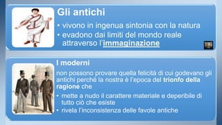 Gli antichi 
• vivono in ingenua sintonia con la natura 
• evadono dai limiti del mondo reale 
attraverso l’immaginazione 
I moderni 
non possono provare quella felicità di cui godevano gli 
antichi perché la nostra è l’epoca del trionfo della 
ragione che 
• mette a nudo il carattere materiale e deperibile di 
tutto ciò che esiste 
• rivela l’inconsistenza delle favole antiche 
 