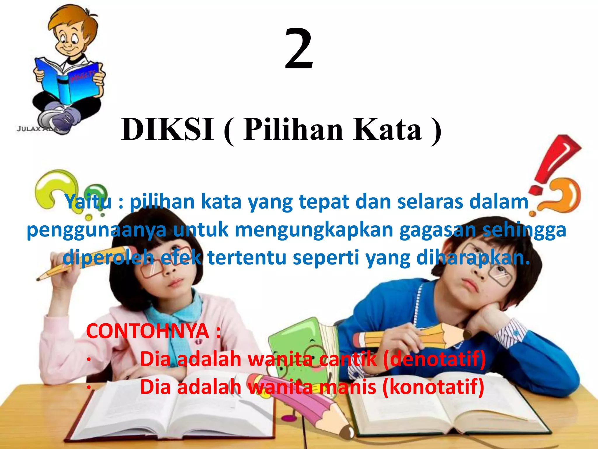 2
DIKSI ( Pilihan Kata )
Yaitu : pilihan kata yang tepat dan selaras dalam
penggunaanya untuk mengungkapkan gagasan sehingga
diperoleh efek tertentu seperti yang diharapkan.
CONTOHNYA :
· Dia adalah wanita cantik (denotatif)
· Dia adalah wanita manis (konotatif)