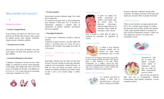 Meu bebê vai nascer! 
 
Fases do parto 
 Perda do Tampão Mucoso 
É uma secreção com aspecto de “clara de ovo” que 
pode sair até 20 dias antes do parto. Após a perda 
do tampão mucoso evite piscinas, banheiras, 
relações sexuais e banheiros públicos. 
 Rompimento d a Bolsa 
Caracteriza-se pela perda de líquido claro pelo 
canal vaginal com cheiro forte, parecido com o de 
água sanitária. 
 Período de dilatação do colo uterino 
A dilatação corresponde à abertura do colo. Neste 
estágio, as contrações se tornam menos espaçadas 
e mais longas. Esse estágio pode durar cerca de 8 
horas e ser dividido em três fases: colo dilatado em 
0 a 3 cm; 4 e 7 cm (é nesta fase que se recomenda 
a internação hospitalar); 8 e 10 cm. 
 Período expulsivo 
Esse período é quando a dilatação atinge 10 cm, ideal 
para o nascimento. 
É o momento certo para iniciar as forças abdominais 
para empurrar o bebê para fora. As técnicas de 
relaxamento, respiração e expulsão, além do 
relaxamento do períneo ensinadas previamente 
devem ser aplicadas. 
 Dequitação da placenta 
É o tempo entre o nascimento do bebê e a saída da 
placenta. 
A placenta se separa do útero e sai pela vagina. Seu 
médico a examinará para ter certeza de que é 
saudável e está completa. Este estágio dura entre 10 
e 30 minutos. 
Como escolher o tipo de 
parto? 
Especialistas afirmam que não existe um tipo ideal 
de parto. Para que a decisão do parto seja adequada, 
a gestante deve acompanhar o desenvolvimento do 
bebê por meio dos exames pré-natais, dando ao 
obstetra as condições necessárias para avaliar a saúde 
do feto e com a nova mamãe chegar a melhor 
escolha. 
PARTO NORMAL 
entre a mamãe e o bebê, além de ajudar na 
produção de corticoides no organismo da 
criança. 
PARTO CESÁRIA 
É através de via cirúrgica onde é feita uma incisão 
de 10 cm, abaixo da linha do biquíni. Este tipo de 
parto é mais doloroso e de mais difícil 
recuperação, Se a mulher passar por duas 
cesarianas, consequentemente o terceiro parto será 
uma nova cesariana, pois a cicatriz uterina não 
suportaria o esforço de um parto normal. 
PARTO DE CÓCORAS 
de parto, acelerando a dilatação iniciada pelas 
contrações. Na posição acocorada o bebê nasce mais 
rápido que nos partos feitos na posição horizontal. 
PARTO NA ÁGUA 
É feita em uma banheira com água aquecida entre 
36°C e 37°C, cobrindo toda a barriga. É a mulher 
que determina qual a melhor posição para expulsar 
o bebê, a água aquecida melhora a circulação da 
mãe e promove relaxamento muscular e tende a ser 
mais rápido que o normal. Um médico deve 
acompanhar o parto. 
PARTO HUMANIZADO 
perto da mãe, que pode ser 
dado pelo pai ou acompanhante, tentando 
intuitivamente fazer daquela experiência a menos 
traumática possível. 
O parto via vaginal traz 
melhor recuperação da 
mulher e mais rápido, além 
de menos riscos de 
infecções, hemorragias, 
lesões de órgãos internos, de 
trombose, menor tempo de 
internação, maior vínculo 
de órgãos internos, de 
trombose, menor tempo de 
internação, maior vínculo 
mamãe e bebê, 
A cesárea é para situações 
anormais, quando não há 
chances do bebê nascer 
naturalmente, que é o mais 
indicado. 
É a maneira mais fácil de 
expulsar o bebê, pois a 
gravidade puxa o peso para 
baixo e colabora no trabalho 
Caracteriza-se pelo 
uso de pouca luz, 
silêncio, principal-mente 
depois do 
nascimento, massa-gem 
nas costas do 
bebê, amamentação 
precoce e banho 
