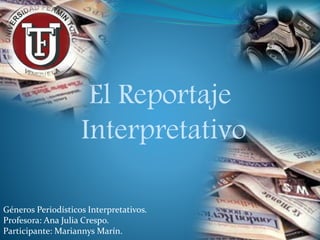 El Reportaje 
Interpretativo 
Géneros Periodísticos Interpretativos. 
Profesora: Ana Julia Crespo. 
Participante: Mariannys Marín. 
 