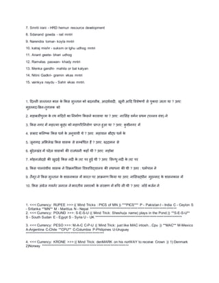 7. Smriti irani - HRD hemun resource development
8. Sdanand gowda - rail mntri
9. Narendra tomar- koyla mntri
10. kalraj mishr - suksm or lghu udhog mntri
11. Anant geete- bhari udhog
12. Ramvilas paswan- khady mntri
13. Menka gandhi- mahila or bal kalyan
14. Nitini Gadkri- gramin vikas mntri
15. vainkya naydu - Sahri vikas mntri.
1. दिल्ली सल्तनत काल के ककस सुल्तान को ििनस़ीि, आिशावािी, खूऩी आदि ववशेषणों से पुकारा जाता था ? उत्तर:
मुहम्मि-बिन-तुगलक को
2. महािलीपुरम के रथ मंदिरों का तनमााण ककसने करवाया था ? उत्तर: नरमसंह वमान प्रथम (पल्लव वंश) ने
3. ककस नगर में महात्मा िुद्ध को महापररतनवााण प्राप्त हुआ था ? उत्तर: कु श़ीनगर में
4. सम्राट कतनष्ट्क ककस धमा के अनुयाय़ी थे ? उत्तर: महायान िौद्ध धमा के
5. जूनागढ़ अमभलेख ककस शासक से सम्िंधधत हैं ? उत्तर: रुद्रिामन से
6. िुंिेलखंड में िंिेल शासकों की राजधाऩी कहााँ थ़ी ? उत्तर: महोिा
7. मोहनजोिडो की खुिाई ककस निी के तट पर हुई थ़ी ? उत्तर: मसन्धु निी के तट पर
8. ककस पालवंश़ीय शासक ने ववक्रममशला ववचवववद्यालय की स्थापना की थ़ी ? उत्तर : धमापाल ने
9. तैमूर ने ककस सुल्तान के शासनकाल में भारत पर आक्रमण ककया था उत्तर: नामसरुद्ध़ीन मुहम्मि के शासनकाल में
10. ककस अंग्रेज गवनार जनरल ने भारत़ीय स्मारकों के संरक्षण में रूधि ली थ़ी ? उत्तर: लॉडा कजान ने
1. <<< Currency: RUPEE >>> (( Mind Tricks : PICS of MN )) ***PICS*** P - Pakistan I - India C - Ceylon S
- Srilanka **MN** M - Maritius N - Nepal ***************************************************************
2. <<< Currency: POUND >>>: S-E-S-U (( Mind Trick: Sheshu(a name) plays in the Pond.)) **S-E-S-U**
S - South Sudan E - Egypt S - Syria U - UK ***************************************************************
3. <<< Currency: PESO >>>: M-A-C C-P-U (( Mind Trick: just like MAC intosh…Cpu )) **MAC** M-Mexico
A-Argentina C-Chile **CPU** C-Columbia P-Philipines U-Uruguay
*********************************************************
4. <<< Currency: KRONE >>> (( Mind Trick: denMARK on his norWAY to receive Crown )) 1) Denmark
2)Norway ***************************************************************
 