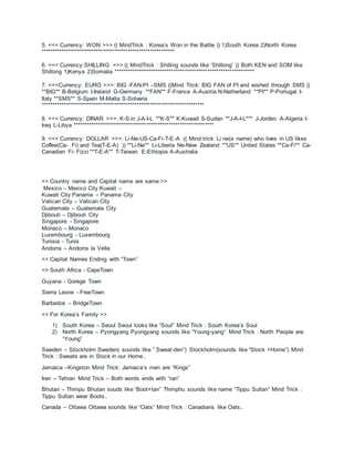 5. <<< Currency: WON >>> (( MindTrick : Korea’s Won in the Battle )) 1)South Korea 2)North Korea
************************************************************
6. <<< Currency:SHILLING >>> (( MindTrick : Shilling sounds like ‘Shillong’ )) Both KEN and SOM like
Shillong 1)Kenya 2)Somalia ***************************************************************
7. <<<Currency: EURO >>>: BIG -FAN-PI –SMS ((Mind Trick: BIG FAN of PI and wished through SMS ))
**BIG** B-Belgium I-Ireland G-Germany **FAN** F-France A-Austria N-Netherland **PI** P-Portugal I-
Italy **SMS** S-Spain M-Malta S-Solvaria
*************************************************************************
8. <<< Currency: DINAR >>>: K-S in J-A-I-L **K-S** K-Kuwait S-Sudan **J-A-I-L*** J-Jorden A-Algeria I-
Iraq L-Libya ***************************************************************
9. <<< Currency: DOLLAR >>>: Li-Ne-US-Ca-Fi-T-E-A (( Mind trick: Li ne(a name) who lives in US likes
Coffee(Ca- Fi) and Tea(T-E-A) )) **Li-Ne** Li-Liberia Ne-New Zealand **US** United States **Ca-Fi** Ca-
Canadian Fi- Fizzi **T-E-A** T-Taiwan E-Ethiopia A-Australia
<< Country name and Capital name are same >>
Mexico – Mexico City Kuwait –
Kuwait City Panama – Panama City
Vatican City – Vatican City
Guatemala – Guatemala City
Djibouti – Djibouti City
Singapore - Singapore
Monaco – Monaco
Luxembourg - Luxembourg
Tunisia - Tunis
Andorra – Andorra la Vella
<< Capital Names Ending with “Town”
>> South Africa - CapeTown
Guyana - Gorege Town
Sierra Leone - FreeTown
Barbados – BridgeTown
<< For Korea’s Family >>
1) South Korea – Seoul Seoul looks like “Soul” Mind Trick : South Korea’s Soul
2) North Korea – Pyongyang Pyongyang sounds like “Young-yang” Mind Trick : North People are
“Young”
Sweden – Stockholm Sweden( sounds like ” Sweat-den”) Stockholm(sounds like “Stock +Home”) Mind
Trick : Sweats are in Stock in our Home..
Jamaica –Kingston Mind Trick: Jamaica’s men are “Kings”
Iran – Tehran Mind Trick – Both words ends with “ran”
Bhutan – Thimpu Bhutan souds like “Boot+tan” Thimphu sounds like name “Tippu Sultan” Mind Trick :
Tippu Sultan wear Boots..
Canada – Ottawa Ottawa sounds like “Oats” Mind Trick : Canadians like Oats..
 