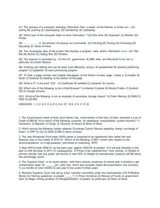 Q1. The process of a computer receiving information from a server on the Internet is known as— (A)
pulling (B) pushing (C) downloading (D) transferring (E) Uploading
Q2. Which part of the computer helps to store information ? (A) Disk drive (B) Keyboard (C) Monitor (D)
Printer
Q3. ………………is the process of carrying out commands. (A) Fetching (B) Storing (C) Executing (D)
Decoding (E) None of these
Q4. The rectangular area of the screen that displays a program, data, and/or information is a— (A) Title
Bar (B) Button (C) Dialog Box (D) Window
Q5. The Internet is controlled by - A) the U.S. government B) IBM, Intel, and Microsoft C) no one in
particular D) United Nations
Q6. Entering and editing text can be done most efficiently using a: A) spreadsheet B) desktop publishing
program C) typewriter D) word processing program
Q7. To have a page number and chapter title appear at the bottom of every page, create a: A) header B)
footer C) footnote D) heading at the bottom of the page.
Q8. What is 'C' in the word 'CUI' - A) Certificate B) certified C) character D) country
Q9. Which one of the following is not a Web Browser? A) Internet Explorer B) Mozila Firefox C) Android
OS D) Google Chrome
Q10. Which of the following is not an example of secondary storage device? A) Flash Memory B) RAM C)
HDD D) CD-RW
ANSWERS: 1. C 2. A 3. C 4. D 5. A 6. D 7. B 8. C 9. C 10. B
1. The Export-Import Bank of India (Exim Bank) has, at the behest of the Govt of India, extended a Line of
Credit of $89.90 mn to which of the following countries, for developing transportation system recently? 1)
Cameroon 2) Republic of Congo 3) Tanzania 4) Kenya 5) None of these
2. Which among the following bodies releases Exchange Control Manual regarding foreign exchange in
India? 1) FIPP 2) CCI 3) SEBI 4) RBI 5) None of these
3. The new Wholesale Price Index (WPI) series is expected to be operational from either the next
financial year or the middle of 2014-15. Which of the following is NOT correct with respect to the
recommendations of a high-powered committee on revamping WPI?
1) New WPI to have 2009-10 as the base year, against 2004-05 at present. 2) It will give flexibility to the
govt to shift the base to 2011-12 subsequently. 3) Prices to be collected from more centres. 4) Weight of
primary articles, fuel and power will decline in new WPI. 5) Weight of manufactured products will fall about
two percentage points
4. The Supreme Court, in its recent verdict, held that a woman employee of central govt is entitled to get
uninterrupted leave for _______for child care, which also includes needs like examination and sickness.
1) six months 2) nine months 3) one year 4) two years 5) three years
5. Recently Supreme Court has set up a four member committee under the chairmanship of N R Madhva
Menon for framing guidelines to prevent _____? (1) Ponzi Schemes (2) Misuse of Funds on government
Advt (3) Illegal mining activities (4) Misappropriation of powers by politicians (5) None of these
 