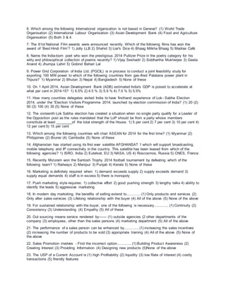 6. Which among the following International organization is not based in Geneva? (1) World Trade
Organisation (2) International Labour Organisation (3) Asian Development Bank (4) Food and Agriculture
Organisation (5) Both 3 & 4
7. The 61st National Film awards were announced recently. Which of the following films has won the
award of ‘Best Hindi Film’? 1) Jolly LLB 2) Shahid 3) Liar's Dice 4) Bhaag Milkha Bhaag 5) Madras Café
8. Name the India-born poet who won the prestigious 2014 Pulitzer Prize in the poetry category for his
witty and philosophical collection of poems recently? 1) Vijay Seshadri 2) Siddhartha Mukherjee 3) Geeta
Anand 4) Jhumpa Lahiri 5) Gobind Behari Lal
9. Power Grid Corporation of India Ltd. (PGCIL) is in process to conduct a joint feasibility study for
exporting 100 MW power to which of the following countries from gas-fired Palatana power plant in
Tripura? 1) Myanmar 2) Bhutan 3) Nepal 4) Bangladesh 5) None of these
10. On 1 April 2014, Asian Development Bank (ADB) estimated India's GDP is poised to accelerate at
what per cent in 2014-15? 1) 6.5% 2) 4.5 % 3) 5.9 % 4) 7.0 % 5) 5.5%
11. How many countries delegates visited India to have firsthand experience of Lok- Sabha Election
2014, under the “Election Visitors Programme 2014; launched by election commission of India? (1) 20 (2)
50 (3) 100 (4) 35 (5) None of these
12. The sixteenth Lok Sabha election has created a situation when no single party qualify for a Leader of
the Opposition post as the rules mandated that the LoP should be from a party whose members
constitute at least ________of the total strength of the House. 1) 5 per cent 2) 7 per cent 3) 10 per cent 4)
12 per cent 5) 15 per cent
13. Which among the following countries will chair ASEAN for 2014 for the first time? (1) Myanmar (2)
Philippines (2) Brunei (4) Cambodia (5) None of these
14. Afghanistan has started using its first ever satellite AFGHANSAT 1 which will support broadcasting,
mobile telephony and IP connectivity in the country. This satellite has been leased from which of the
following agencies? 1) ISRO, India 2) Eutelsat, EU 3) NASA, US 4) Roscosmos, Russia 5) CNES, France
15. Recently Mizoram won the Santosh Trophy 2014 football tournament by defeating which of the
following team? 1) Railways 2) Manipur 3) Punjab 4) Kerala 5) None of these
16. Marketing is definitely required when: 1) demand exceeds supply 2) supply exceeds demand 3)
supply equal demands 4) staff is in excess 5) there is monopoly
17. Push marketing style requires: 1) collective effort 2) good pushing strength 3) lengthy talks 4) ability to
identify the leads 5) aggressive marketing
18. In modern day marketing, the benefits of selling extend to............. (1) Only products and services (2)
Only after sales services (3) Lifelong relationship with the buyer (4) All of the above (5) None of the above
19. For sustained relationship with the buyer, one of the following is necessary............. (1) Continuity (2)
Consistency (3) Understanding (4) Empathy (5) All of these
20. Out sourcing means service rendered by—— (1) outside agencies (2 other departments of the
company (3) employees, other than the sales persons (4) marketing department (5) All of the above
21. The performance of a sales person can be enhanced by............. (1) increasing the sales incentives
(2) increasing the number of products to be sold (3) appropriate training (4) All of the above (5) None of
the above
22. Sales Promotion involves - Find the incorrect option............. (1) Building Product Awareness (2)
Creating Interest (3) Providing Information (4) Designing new products (5)None of the above
23. The USP of a Current Account is (1) high Profitability (2) liquidity (3) low Rate of interest (4) costly
transactions (5) friendly features
 
