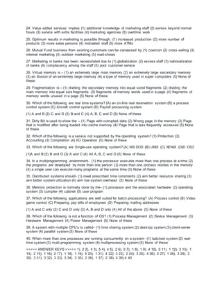 24. Value added services’ implies (1) additional knowledge of marketing staff (2) service beyond normal
hours (3) service with extra facilities (4) marketing agencies (5) overtime work
25. Optimum results in marketing is possible through. (1) increased production (2) more number of
products (3) more sales persons (4) motivated staff (5) more ATMs
26. Mutual Fund business from existing customers can be canvassed by (1) coercion (2) cross-selling (3)
internal marketing (4) outdoor marketing (5) road-shows
27. Marketing in banks has been necessitated due to (1) globalization (2) excess staff (3) nationalization
of banks (4) complacency among the staff (5) poor customer service
28. Virtual memory is – (1) an extremely large main memory (2) an extremely large secondary memory
(3) an illusion of an extremely large memory (4) a type of memory used in super computers (5) None of
these
29. Fragmentation is – (1) dividing the secondary memory into equal sized fragments (2) dividing the
main memory into equal size fragments (3) fragments of memory words used in a page (4) fragments of
memory words unused in a page (5) None of these
30. Which of the following are real time systems? (A) an on-line real reservation system (B) a process
control system (C) Aircraft control system (D) Payroll processing system
(1) A and B (2) C and D (3) B and C (4) A, B, C and D (5) None of these
31. Dirty Bit is used to show the – (1) Page with corrupted data (2) Wrong page in the memory (3) Page
that is modified after being loaded into cache memory (4) Page that is less frequently accessed (5) None
of these
32. Which of the following is a service not supported by the operating system? (1) Protection (2)
Accounting (3) Compilation (4) I/O Operation (5) None of these
33. Which of the following are Single-use operating system? (A) MS DOS (B) UNIX (C) XENIX (D)D OS2
(1)A and B (2) B and D (3) A and C (4) All A, B, C and D (5) None of these
34. In a multiprogramming environment- (1) the processor executes more than one process at a time (2)
the programs are developed by more than one person (3) more than one process resides in the memory
(4) a single user can execute many programs at the same time (5) None of these
35. Distributed systems should- (1) meet prescribed time constraints (2) aim better resource sharing (3)
aim better system utilization (4) aim low system overhead (5) None of these
36. Memory protection is normally done by the- (1) processor and the associated hardware (2) operating
system (3) compiler (4) cabinet (5) user program
37. Which of the following applications are well suited for batch processing? (A) Process control (B) Video
game control (C) Preparing pay bills of employees (D) Preparing mailing addresses
(1) A and C only (2) C and D only (3) A, B and D only (4) All of the above (5) None of these
38. Which of the following is not a function of OS? (1) Process Management (2) Device Management (3)
Hardware Management (4) Power Management (5) None of these
39. A system with multiple CPU’s is called- (1) time sharing system (2) desktop system (3) client-server
system (4) parallel system (5) None of these
40. When more than one processes are running concurrently on a system- (1) batched system (2) real-
time system (3) multi programming system (4) multiprocessing system (5) None of these
<<<<< ANSWER KEYS >>>>> 1). 2 2). 4 3). 5 4). 4 5). 2 6). 5 7). 1 8). 1 9). 4 10). 5 11). 1 12). 3 13). 1
14). 2 15). 1 16). 2 17). 1 18). 1 19). 5 20). 1 21). 4 22). 3 23). 2 24). 3 25). 4 26). 2 27). 1 28). 3 29). 2
30). 3 31). 3 32). 3 33). 3 34). 3 35). 2 36). 1 37). 2 38). 4 39).4 40
 