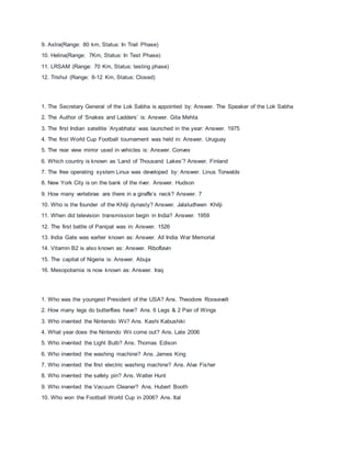 9. Astra(Range: 80 km, Status: In Trail Phase)
10. Helina(Range: 7Km, Status: In Test Phase)
11. LRSAM (Range: 70 Km, Status: testing phase)
12. Trishul (Range: 8-12 Km, Status: Closed)
1. The Secretary General of the Lok Sabha is appointed by: Answer. The Speaker of the Lok Sabha
2. The Author of ‘Snakes and Ladders’ is: Answer. Gita Mehta
3. The first Indian satellite ‘Aryabhata’ was launched in the year: Answer. 1975
4. The first World Cup Football tournament was held in: Answer. Uruguay
5. The rear view mirror used in vehicles is: Answer. Convex
6. Which country is known as ‘Land of Thousand Lakes’? Answer. Finland
7. The free operating system Linux was developed by: Answer. Linus Torwalds
8. New York City is on the bank of the river. Answer. Hudson
9. How many vertebrae are there in a giraffe’s neck? Answer. 7
10. Who is the founder of the Khilji dynasty? Answer. Jalaludheen Khilji
11. When did television transmission begin in India? Answer. 1959
12. The first battle of Panipat was in: Answer. 1526
13. India Gate was earlier known as: Answer. All India War Memorial
14. Vitamin B2 is also known as: Answer. Riboflavin
15. The capital of Nigeria is: Answer. Abuja
16. Mesopotamia is now known as: Answer. Iraq
1. Who was the youngest President of the USA? Ans. Theodore Roosevelt
2. How many legs do butterflies have? Ans. 6 Legs & 2 Pair of Wings
3. Who invented the Nintendo Wii? Ans. Kashi Kabushiki
4. What year does the Nintendo Wii come out? Ans. Late 2006
5. Who invented the Light Bulb? Ans. Thomas Edison
6. Who invented the washing machine? Ans. James King
7. Who invented the first electric washing machine? Ans. Alva Fisher
8. Who invented the safety pin? Ans. Walter Hunt
9. Who invented the Vacuum Cleaner? Ans. Hubert Booth
10. Who won the Football World Cup in 2006? Ans. Ital
 